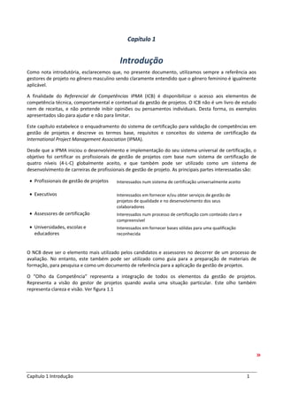 Capítulo 1 Introdução 1
Capítulo 1
Introdução
Como nota introdutória, esclarecemos que, no presente documento, utilizamos sempre a referência aos
gestores de projeto no gênero masculino sendo claramente entendido que o gênero feminino é igualmente
aplicável.
A finalidade do Referencial de Competências IPMA (ICB) é disponibilizar o acesso aos elementos de
competência técnica, comportamental e contextual da gestão de projetos. O ICB não é um livro de estudo
nem de receitas, e não pretende inibir opiniões ou pensamentos individuais. Desta forma, os exemplos
apresentados são para ajudar e não para limitar.
Este capítulo estabelece o enquadramento do sistema de certificação para validação de competências em
gestão de projetos e descreve os termos base, requisitos e conceitos do sistema de certificação da
International Project Management Association (IPMA).
Desde que a IPMA iniciou o desenvolvimento e implementação do seu sistema universal de certificação, o
objetivo foi certificar os profissionais de gestão de projetos com base num sistema de certificação de
quatro níveis (4-L-C) globalmente aceito, e que também pode ser utilizado como um sistema de
desenvolvimento de carreiras de profissionais de gestão de projeto. As principais partes interessadas são:
• Profissionais de gestão de projetos Interessados num sistema de certificação universalmente aceito
• Executivos Interessados em fornecer e/ou obter serviços de gestão de
projetos de qualidade e no desenvolvimento dos seus
colaboradores
• Assessores de certificação Interessados num processo de certificação com conteúdo claro e
compreensível
• Universidades, escolas e
educadores
Interessados em fornecer bases sólidas para uma qualificação
reconhecida
O NCB deve ser o elemento mais utilizado pelos candidatos e assessores no decorrer de um processo de
avaliação. No entanto, este também pode ser utilizado como guia para a preparação de materiais de
formação, para pesquisa e como um documento de referência para a aplicação da gestão de projetos.
O “Olho da Competência” representa a integração de todos os elementos da gestão de projetos.
Representa a visão do gestor de projetos quando avalia uma situação particular. Este olho também
representa clareza e visão. Ver figura 1.1
 