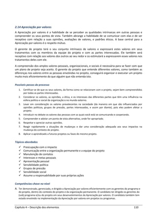 Capítulo 4 – Descrição dos elementos 110
2.14 Apreciação por valores
A Apreciação por valores é a habilidade de se perceber as qualidades intrínsecas em outras pessoas e
compreender os seus pontos de vista. Também abrange a habilidade de se comunicar com elas e de ser
receptivo com relação a suas opiniões, avaliações de valores, e padrões éticos. A base central para a
Apreciação por valores é o respeito mútuo.
O gerente do projeto terá o seu conjunto intrínseco de valores e expressará estes valores em seus
tratamentos com os membros da equipe do projeto e com as partes interessadas. Ele também será
receptivo com relação aos valores dos outros ao seu redor e os estimulará a expressarem esses valores nos
tratamentos deles com ele.
A compreensão dos amplos valores pessoais, organizacionais, e sociais é necessária para se fazer com que
um plano de projeto seja aceito. O gerente do projeto que entende diferentes valores, como também as
diferenças nos valores entre as pessoas envolvidas no projeto, conseguirá organizar e executar um projeto
muito mais eficientemente do que alguém que não entenda isto.
Possíveis passos do processo
1. Certificar-se de que os seus valores, da forma como se relacionam com o projeto, sejam bem compreendidos
por todas as partes interessadas.
2. Considerar os valores, as opiniões, a ética, e os interesses das diferentes partes que têm uma influência na
esfera política e social da organização e no mundo externo.
3. Levar em consideração os valores prevalecentes na sociedade (da maneira em que são influenciados por
opiniões políticas, grupos de pressão, partes interessadas, e assim por diante), pois eles podem afetar o
projeto.
4. Introduzir no debate os valores das pessoas com as quais você está se comunicando e cooperando.
5. Compreender e adotar um ponto de vista alternativo, onde for apropriado.
6. Respeitar e apreciar outras opiniões.
7. Reagir rapidamente a situações de mudanças e dar uma consideração adequada aos seus impactos na
mudança do contexto do projeto.
8. Aplicar o aprendizado a futuros projetos ou fases do mesmo projeto.
Tópicos abordados
Preocupação com o impacto
Comunicação entre a organização permanente e a equipe do projeto
Manutenção de contatos
Interesses e metas pessoais
Apresentação pessoal
Sensibilidade política
Grupos de pressão
Sensibilidade social
Assume a responsabilidade por suas próprias ações
Competências-chave no nível
A. Ter demonstrado, gerenciado, e dirigido a Apreciação por valores eficientemente com os gerentes do programa e
do projeto, dentro do contexto do projeto e da organização permanente. O candidato ter dirigido os gerentes do
(sub) programa e/ou do projeto em seus desenvolvimentos da Apreciação por valores. O candidato também tem
estado envolvido na implementação da Apreciação por valores em projetos ou programas.
 