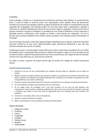 Capítulo 4 – Descrição dos elementos 112
2.15 Ética
A ética abrange a conduta ou o comportamento moralmente aceito de cada indivíduo. O comportamento
ético é a base de todos os sistemas sociais. Nas organizações, certos padrões éticos são geralmente
incluídos nos contratos de emprego e cobrem as regras profissionais de conduta e comportamento que são
esperadas dos empregados. Eles também podem ter uma base legal, onde a organização é obrigada a
conformar-se a padrões estabelecidos dentro de uma estrutura legal ou reguladora. A ética permite que as
pessoas conduzam o projeto e entreguem os resultados de uma maneira satisfatória. A ética representa a
liberdade pessoal e profissional, como também os limites. A ética deveria ser respeitada a fim de se
permitir que as pessoas trabalhem sem conflitos morais no projeto e com relação às partes interessadas e à
sociedade.
Para certos tipos de projeto, talvez haja regulamentações detalhadas que se aplicam. O gerente do projeto
precisará certificar-se de que essas regulamentações sejam plenamente obedecidas e que não haja
nenhuma tentativa de se tomar um atalho.
As diferenças sociais e culturais podem revelar diferenças na ética. Talvez haja um problema de um conflito
de lealdade, onde a organização talvez pressione o gerente do projeto a seguir um curso de ação que ele
considera antiético. O gerente do projeto deveria ser muito consciencioso com relação ao fato de ele poder
conviver com estas diferenças ou se ele precisa resolvê-las.
Em todos os casos, o gerente do projeto deveria agir de acordo com códigos de conduta profissional
aceitos.
Possíveis passos do processo
1. Certificar-se de que há uma conformidade com qualquer estrutura legal ou regulatória que se aplica ao
projeto.
2. Detectar possíveis situações antiéticas que estiverem surgindo, ou propostas que estiverem sendo feitas, que
afetem o projeto e os indivíduos que estão trabalhando nele; certifique-se em manter a transparência ao abrir
estes problemas e ao resolver as diferenças.
3. Envolver as partes interessadas relevantes e levantar os problemas com as pessoas envolvidas pessoalmente.
4. Ser muito explícito ao explicar quais problemas éticos o preocupam.
5. Se um colega insistir em prosseguir com o que você considera ser um curso de ação antiético, seja
compreensivo e tente resolver o problema amigavelmente. Nos casos em que isto não for possível, insista que
o problema seja levado a níveis mais altos na organização para uma resolução e/ou que aconteça uma
mediação.
6. Comunicar os resultados; lidar com as consequências.
7. Executar as ações necessárias no projeto.
8. Aplicar o aprendizado em futuros projetos ou fases do mesmo projeto.
Tópicos abordados
Código de conduta
Confiança
Justiça
Integridade
Lealdade
Padrões morais
Respeito
Solidariedade
 