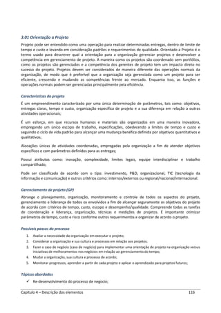 Capítulo 4 – Descrição dos elementos 116
3.01 Orientação a Projeto
Projeto pode ser entendido como uma operação para realizar determinadas entregas, dentro de limite de
tempo e custo e levando em consideração padrões e requerimentos de qualidade. Orientado a Projeto é o
termo usado para descrever qual a orientação para a organização gerenciar projetos e desenvolver a
competência em gerenciamento de projeto. A maneira como os projetos são coordenado sem portfólios,
como os projetos são gerenciados e a competência dos gerentes de projeto tem um impacto direto no
sucesso do projeto. Projetos devem ser considerados de maneira diferente das operações normais da
organização, de modo que é preferível que a organização seja gerenciada como um projeto para ser
eficiente, crescendo e mudando as competências frente ao mercado. Enquanto isso, as funções e
operações normais podem ser gerenciadas principalmente pela eficiência.
Características do projeto
É um empreendimento caracterizado por uma única determinação de parâmetros, tais como: objetivos,
entregas claras, tempo e custo, organização especifica de projeto e a sua diferença em relação a outras
atividades operacionais;
É um esforço, em que recursos humanos e materiais são organizados em uma maneira inovadora,
empregando um único escopo de trabalho, especificações, obedecendo a limites de tempo e custo e
seguindo o ciclo de vida padrão para alcançar uma mudança benéfica definida por objetivos quantitativos e
qualitativos;
Alocações únicas de atividades coordenadas, empregadas pela organização a fim de atender objetivos
específicos e com parâmetros definidos para as entregas;
Possui atributos como: inovação, complexidade, limites legais, equipe interdisciplinar e trabalho
compartilhado;
Pode ser classificado de acordo com o tipo: investimento, P&D, organizacional, TIC (tecnologia da
informação e comunicação) e outros critérios como: internos/externos ou regional/nacional/internacional.
Gerenciamento de projeto (GP)
Abrange o planejamento, organização, monitoramento e controle de todos os aspectos do projeto,
gerenciamento e liderança de todos os envolvidos a fim de alcançar seguramente os objetivos do projeto
de acordo com critérios de tempo, custo, escopo e desempenho/qualidade. Compreende todas as tarefas
de coordenação e liderança, organização, técnicas e medições de projetos. É importante otimizar
parâmetros de tempo, custo e risco conforme outros requerimentos e organizar de acordo o projeto.
Possíveis passos do processo
1. Avaliar a necessidade da organização em executar o projeto;
2. Considerar a organização e sua cultura e processos em relação aos projetos;
3. Fazer o caso de negócio (caso de negócio) para implementar uma orientação de projeto na organização versus
iniciativas de melhoramentos nos negócios em relação ao gerenciamento do tempo;
4. Mudar a organização, sua cultura e processo de acordo;
5. Monitorar progressos, aprender a partir de cada projeto e aplicar o aprendizado para projetos futuros;
Tópicos abordados
Re-desenvolvimento do processo de negocio;
 