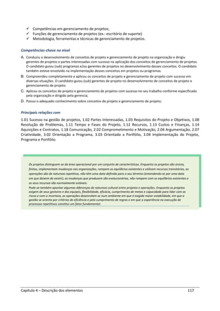 Capítulo 4 – Descrição dos elementos 117
Competências em gerenciamento de projetos;
Funções de gerenciamento de projetos (ex.: escritório de suporte)
Metodologia, ferramentas e técnicas de gerenciamento de projetos.
Competências-chave no nível
A. Conduziu o desenvolvimento de conceitos de projeto e gerenciamento de projeto na organização e dirigiu
gerentes de projetos e partes interessadas com sucesso na aplicação dos conceitos de gerenciamento de projetos.
O candidato guiou (sub) programas e/ou gerentes de projetos no desenvolvimento desses conceitos. O candidato
também esteve envolvido na implementação desses conceitos em projetos ou programas.
B. Compreendeu completamente e aplicou os conceitos de projeto e gerenciamento de projeto com sucesso em
diversas situações. O candidato guiou (sub) gerentes de projeto no desenvolvimento de conceitos de projeto e
gerenciamento de projeto.
C. Aplicou os conceitos de projeto e gerenciamento de projetos com sucesso no seu trabalho conforme especificado
pela organização e dirigido pela gerencia;
D. Possui o adequado conhecimento sobre conceitos de projeto e gerenciamento de projeto;
Principais relações com
1.01 Sucesso na gestão de projetos, 1.02 Partes Interessadas, 1.03 Requisitos do Projeto e Objetivos, 1.08
Resolução de Problemas, 1.11 Tempo e Fases do Projeto, 1.12 Recursos, 1.13 Custos e Finanças, 1.14
Aquisições e Contratos, 1.18 Comunicação, 2.02 Comprometimento e Motivação, 2.04 Argumentação, 2.07
Criatividade, 3.02 Orientação a Programa, 3.03 Orientado a Portfólio, 3.04 Implementação do Projeto,
Programa e Portfólio
Os projetos distinguem-se da área operacional por um conjunto de características. Enquanto os projetos são únicos,
finitos, implementam mudanças nas organizações, rompem os equilíbrios existentes e utilizam recursos transitórios, as
operações são de natureza repetitiva, não têm uma data definida para o seu término (entendendo-se por uma data
em que deixem de existir), as mudanças que produzem são evolucionárias, não rompem com os equilíbrios existentes e
os seus recursos são normalmente estáveis.
Pode-se também apontar algumas diferenças de natureza cultural entre projetos e operações. Enquanto os projetos
exigem de seus gestores e das equipes, flexibilidade, eficácia, cumprimento de metas e capacidade para lidar com os
riscos e com a incerteza, as operações desenrolam-se num ambiente em que é exigida maior estabilidade, em que a
gestão se orienta por critérios de eficiência e pelo cumprimento de regras e em que a experiência na execução de
processos repetitivos constitui um fator fundamental.
 
