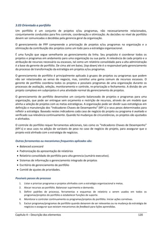 Capítulo 4 – Descrição dos elementos 120
3.03 Orientado a portfólio
Um portfólio é um conjunto de projetos e/ou programas, não necessariamente relacionados,
conjuntamente conduzidos para fins controle, coordenação e otimização. As decisões no nível de portfólio
devem ser comunicadas e decididas pela gerencia geral da organização.
O gerenciamento de PPP compreende a priorização de projetos e/ou programas na organização e a
otimização da contribuição dos projetos como um todo para a estratégia organizacional.
É uma função que segue semelhante ao gerenciamento da linha. Seu propósito é coordenar todos os
projetos e programas em andamento para uma organização ou sua parte. A relevância de cada projeto e a
atribuição de recursos necessário ou escassos, tal como um relatório consolidado para a alta administração
é a base do gerente de portfólio. De cima até em baixo, (top down) ele é o responsável pelo gerenciamento
do processo de transformação da estratégia em projetos e/ou programas.
O gerenciamento de portfólio é principalmente aplicado à grupos de projetos ou programas que podem
não ser relacionados ao senso do negocio, mas, constitui uma gama comum de recursos escassos. O
gerente de portfólio coordena todos os projetos e possíveis programas de uma organização durante os
processos de avaliação, seleção, monitoramento e controle, re-priorização e fechamento. A divisão de um
projeto complexo em subprojetos é uma atividade normal do gerenciamento de projetos.
O gerenciamento de portfólio desenvolve um conjunto balanceado de projetos e programas para uma
organização, que pode ser entregue sem orçamento e restrição de recursos, através de um modelo que
alinha a seleção de projetos com as metas estratégicas. A organização pode ser dividir suas estratégicas em
definição e manutenção dos “Indicadores Chaves de Desempenho” (KPI´s) e seus pesos determinados para
refletir a estratégia. Baseado nestes indicadores cada caso de negócio do projeto ou programa é avaliado e
verificado sua relevância continuamente. Quando há mudanças de circunstâncias, os projetos são ajustados
e alinhados.
O controle do portfólio requer ferramentas adicionais, tais como os “Indicadores Chaves de Desempenho”
(KPI´s) e seus usos na adição de variáveis de peso no caso de negócio do projeto, para assegurar que o
projeto está alinhado com a estratégia de negócios.
Outras ferramentas ou mecanismos frequentes aplicados são:
• Balanced scorecard
• Padronização da apresentação de relatórios
• Relatório consolidado de portfólio para alta gerencia (sumário executivo).
• Sistemas de informação o gerenciamento integrado de projetos
• Escritório de gerenciamento de portfólio
• Comitê de ajustes de prioridades.
Possíveis passos do processo
1. Listar e priorizar programas e projetos alinhados com a estratégia organizacional e metas.
2. Alocar recursos ao portfólio. Balancear suprimento e demanda.
3. Definir padrões de processo, ferramentas e esquemas de relatório a serem usados em todos os
programas/projetos do portfólio e estabelecer funções de suporte.
4. Monitorar e controlar continuamente os programas/projetos do portfólio. Iniciar ações corretivas.
5. Excluir programas/programas de portfólio quando deixarem de ser relevantes ou na mudança da estratégia de
negócios e assegurar que existam mecanismos de feedback para lições aprendidas.
 
