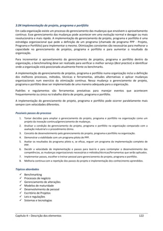Capítulo 4 – Descrição dos elementos 122
3.04 Implementação de projeto, programa e portfólio
Em cada organização existe um processo do gerenciamento das mudanças que envolvem o aproveitamento
continuo. Esse gerenciamento das mudanças pode acontecer em uma evolução normal e devagar ou mais
revolucionária e mais rápido. A implementação do gerenciamento de projeto, programa e portfólio é uma
estratégia organizacional que pede a definição de um programa (chamado de programa PPP - Projeto,
Programa e Portfólio) para implementar o mesmo. Otimizações constantes são necessárias para melhorar a
capacidade no gerenciamento de projetos, programa e portfólio e para aumentar o resultado da
organização.
Para incrementar o aproveitamento do gerenciamento de projetos, programa e portfólio dentro da
organização, o benchmarking deve ser realizado para verificar o melhor serviço (Best practice) e identificar
onde a organização está posicionada atualmente frente os benchmarks.
A implementação do gerenciamento de projetos, programa e portfólio numa organização inclui a definição
dos melhores processos, métodos, técnicas e ferramentas, atitudes alternativas e aplicar mudanças
organizacionais num exercício da otimização contínua. Nessa mudança o gerenciamento de projeto,
programa e portfólio deve ser implementado de uma maneira adequada para a organização.
Padrões e regulamentos são ferramentas prestativas para manejar eventos que acontecem
frequentemente ou único no trabalho diário de projeto, programa e portfólio.
A implementação do gerenciamento de projeto, programa e portfólio pode ocorrer paralelamente mais
sempre com velocidades diferentes.
Possíveis passos do processo
1. Tomar decisões para ampliar o gerenciamento do projeto, programa e portfólio na organização como um
projeto da inovação continua/gerenciamento de mudanças.
2. Analisar a condição do gerenciamento do projeto, programa e portfólio na organização comparado com a
avaliação industrial e o procedimento ótimo.
3. Conceito de desenvolvimento pelo gerenciamento do projeto, programa e portfólio na organização.
4. Demonstrar a viabilidade com um programa piloto de PPP.
5. Avaliar os resultados do programa piloto e, se eficaz, erguer um programa da implementação completo de
PPP.
6. Decidir a velocidade de implementação e passos para levá-lo e para contemplar o desenvolvimento das
competências, as mudanças organizacionais necessárias e métodos/técnicas/ferramentas que serão aplicados.
7. Implementar passos, escolher e treinar pessoal paro gerenciamento do projeto, programa e portfólio.
8. Melhoria continua com a repetição dos passos do projeto e implementação dos conhecimento aprendidos.
Tópicos abordados
Benchmarking
Processos de negócio
Gerenciamento de alterações
Modelos de maturidade
Desenvolvimento de pessoal
Escritório de Projetos
Leis e regulações
Sistemas e tecnologias
 