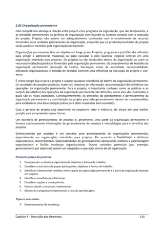 Capítulo 4 – Descrição dos elementos 124
3.05 Organização permanente
Esta competência abrange a relação entre projeto e/ou programa da organização, que são temporários, e
as entidades permanentes da gerência da organização contribuindo ou fazendo conexão com a execução
do projeto. Projetos não podem ser adequadamente conduzidos sem o envolvimento de recursos
fornecidos pelas unidades permanentes da organização, enquanto que os produtos/resultados do projeto
serão usados e mantidos pela organização permanente.
Organizações permanentes têm um objetivo em longo prazo. Projetos, programas e portfólio são utilizados
para atingir e administrar mudanças ou para executar o core business (negócio central) em uma
organização orientada para projetos. Os projetos ou são conduzidos dentro da organização ou usam os
recursos/instalações/produtos fornecidos pela organização permanente. Os procedimentos de trabalho da
organização permanente (execução de tarefas, hierarquia, níveis de autoridade, responsabilidade,
estruturas organizacionais e tomada de decisão) exercem uma influência na execução do projeto e vice-
versa.
É crítico atingir buy-in para o projeto e superar qualquer resistência de dentro da organização permanente.
Os resultados do projeto (produtos, materiais, sistemas de informação, documentação) têm influência nas
operações da organização permanente. Para o projeto, é importante conhecer como as políticas e os
outputs (resultados) das operações da organização permanente são definidos, como eles são controlados e
quais são os riscos associados. Consequentemente, os princípios do planejamento e gerenciamento da
organização permanente e a contribuição do projeto para este gerenciamento devem ser compreendidos
para estabelecer uma boa condição prévia para obter resultados bem-sucedidos.
Caso o gerente de projeto seja experiente no respectivo setor e indústria, ele estará em uma melhor
posição para compreender esses fatores.
Um escritório de gerenciamento de projetos é, geralmente, uma parte da organização permanente e
fornece continuamente informações de gerenciamento de projetos e metodologias para o benefício dos
projetos.
Gerenciamento por projetos é um conceito paro gerenciamento de organizações permanentes,
especialmente em organizações orientadas para projetos. Ele aumenta a flexibilidade e dinâmica
organizacional, descentralizam responsabilidades de gerenciamento operacional, melhora a aprendizagem
organizacional e facilita mudanças organizacionais. Outros conceitos gerenciais (por exemplo,
gerenciamento por objetivos) podem ser integrados e operados dentro de tal organização.
Possíveis passos do processo
1. Compreender a estrutura organizacional, objetivos e formas de trabalho.
2. Considerar a estrutura de grupos participantes, objetivos e formas de trabalho.
3. Identificar e desenvolver interface entre a parte da organização permanente e a parte da organização baseada
em projetos.
4. Identificar semelhanças e diferenças.
5. Considerar opções e consequências.
6. Discutir, decidir, comunicar, implementar.
7. Monitorar o progresso e implementar o ciclo de aprendizagem.
Tópicos abordados
Gerenciamento de mudança
 