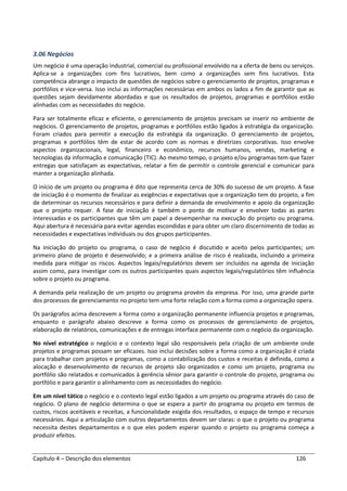Capítulo 4 – Descrição dos elementos 126
3.06 Negócios
Um negócio é uma operação industrial, comercial ou profissional envolvido na a oferta de bens ou serviços.
Aplica-se a organizações com fins lucrativos, bem como a organizações sem fins lucrativos. Esta
competência abrange o impacto de questões de negócios sobre o gerenciamento de projetos, programas e
portfólios e vice-versa. Isso inclui as informações necessárias em ambos os lados a fim de garantir que as
questões sejam devidamente abordadas e que os resultados de projetos, programas e portfólios estão
alinhadas com as necessidades do negócio.
Para ser totalmente eficaz e eficiente, o gerenciamento de projetos precisam se inserir no ambiente de
negócios. O gerenciamento de projetos, programas e portfólios estão ligados à estratégia da organização.
Foram criados para permitir a execução da estratégia da organização. O gerenciamento de projetos,
programas e portfólios têm de estar de acordo com as normas e diretrizes corporativas. Isso envolve
aspectos organizacionais, legal, financeiro e econômico, recursos humanos, vendas, marketing e
tecnologias da informação e comunicação (TIC). Ao mesmo tempo, o projeto e/ou programas tem que fazer
entregas que satisfaçam as expectativas, relatar a fim de permitir o controle gerencial e comunicar para
manter a organização alinhada.
O início de um projeto ou programa é dito que representa cerca de 30% do sucesso de um projeto. A fase
de iniciação é o momento de finalizar as exigências e expectativas que a organização tem do projeto, a fim
de determinar os recursos necessários e para definir a demanda de envolvimento e apoio da organização
que o projeto requer. A fase de iniciação é também o ponto de motivar e envolver todas as partes
interessadas e os participantes que têm um papel a desempenhar na execução do projeto ou programa.
Aqui abertura é necessária para evitar agendas escondidas e para obter um claro discernimento de todas as
necessidades e expectativas individuais ou dos grupos participantes.
Na iniciação do projeto ou programa, o caso de negócio é discutido e aceito pelos participantes; um
primeiro plano de projeto é desenvolvido; e a primeira análise de risco é realizada, incluindo a primeira
medida para mitigar os riscos. Aspectos legais/regulatórios devem ser incluídos na agenda de iniciação
assim como, para investigar com os outros participantes quais aspectos legais/regulatórios têm influência
sobre o projeto ou programa.
A demanda pela realização de um projeto ou programa provém da empresa. Por isso, uma grande parte
dos processos de gerenciamento no projeto tem uma forte relação com a forma como a organização opera.
Os parágrafos acima descrevem a forma como a organização permanente influencia projetos e programas,
enquanto o parágrafo abaixo descreve a forma como os processos de gerenciamento de projetos,
elaboração de relatórios, comunicações e de entregas interface permanente com o negócio da organização.
No nível estratégico o negócio e o contexto legal são responsáveis pela criação de um ambiente onde
projetos e programas possam ser eficazes. Isso inclui decisões sobre a forma como a organização é criada
para trabalhar com projetos e programas, como a contabilização dos custos e receitas é definida, como a
alocação e desenvolvimento de recursos de projeto são organizados e como um projeto, programa ou
portfólio são relatados e comunicados à gerência sênior para garantir o controle do projeto, programa ou
portfólio e para garantir o alinhamento com as necessidades do negócio.
Em um nível tático o negócio e o contexto legal estão ligados a um projeto ou programa através do caso de
negócio. O plano de negócio determina o que se espera a partir do programa ou projeto em termos de
custos, riscos aceitáveis e receitas, a funcionalidade exigida dos resultados, o espaço de tempo e recursos
necessários. Aqui a articulação com outros departamentos devem ser claras: o que o projeto ou programa
necessita destes departamentos e o que eles podem esperar quando o projeto ou programa começa a
produzir efeitos.
 