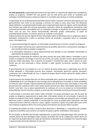 Capítulo 4 – Descrição dos elementos 127
Ao nível operacional a organização permanente tem que definir os requisitos de negócio dos resultados do
projeto ou programa. Também tem que garantir que ela está pronta para testar os resultados para
aceitação e transferência para a empresa e explorar os resultados para alcançar as receitas projetadas.
A organização de um projeto/programa/portfólio deverá refletir os grupos relevantes participantes em suo
gerenciamento, bem como na sua execução e controle. Em todos os casos, deve haver três diferentes
papéis definidos: o proprietário/patrocinador que é responsável pelo plano de negocio, o(s) fornecedor(es)
que tem/têm que cuidar dos recursos necessários, incluindo a oferta de competências necessárias e o(s)
usuário(s) que tem/têm que trabalhar com os resultados e entregar os benefícios. Em vários papéis poderá
haver mais do que uma pessoa representando diferentes grupos participantes. O papel do
proprietário/patrocinador, no entanto, deveria ser atribuído a uma pessoa.
O gerenciamento do caso de negócio fornece informações sobre as diferenças entre os progressos atuais e
planejados relativamente a todos os principais fatores de produção e esperados versus os resultados
atuais. Isto proporciona:
• o gerenciamento legal do negócio e as informações necessárias para controlar o projeto ou programa;
• as informações necessárias para o gerenciamento de portfólio administrar o alinhamento estratégico e
para coordenar todos os projetos e programas;
• as informações necessárias a outros departamentos para planejar as suas atividades relacionadas ou
dependentes do projeto ou programa.
Planejamento e elaboração de relatórios são meios através dos quais todos sabem e entendem o que o
projeto ou programa vai entregar o que tem de ser feito, por quem, quando e como o gerenciamento dos
processos serão executados. Para o gerente de projetos é fundamental saber onde e dentro de quais
limites que ele está autorizado a tomar decisões e saber quando incrementar questões ou relatar
mudanças.
O gerenciamento do risco destina-se a ser um sistema de alerta prévio para a organização para dar-lhe
tempo adequado e informações precisas para preparar intervenções gerenciais quando necessário.
Juntamente com a identificação do risco, a equipe do projeto deverá sempre apresentar opções sobre a
forma de reagir ao risco.
O gerenciamento de projetos deve dar um alerta antecipado para a gerência de negócio sênior quando há
probabilidade de ter uma divergência entre entrega atual e planejada que irá exceder os limites acordados,
se nenhuma ação é tomada. O gerenciamento de projetos tem de fornecer estas informações o mais cedo
possível para dar à gerência sênior tanto tempo quanto possível para obter informações adicionais e para
decidir o que fazer. Isso se aplica especialmente às mudanças em curso no escopo ou na funcionalidade
pretendida que ocorrem durante o projeto, os quais são bem conhecidos motivos para fracasso do projeto.
A comunicação é necessária para manter todos alinhados. Um grupo participante que não faz parte do
projeto ou programa organizacional só pode obter informações através da comunicação. O gerente de
projeto ou programa deve tomar cuidado para que qualquer comunicação seja adequada para a situação
particular e para o impacto pretendido. A comunicação em curso no projeto deve representar uma boa
mistura de formal e informal, empurrar e puxar, regular e ocasional. O gestor do projeto deve estar ciente
das mudanças na gerência sênior e/ou outros grupos participantes que possam afetar o projeto.
O marketing do projeto em toda a empresa deve determinar a identidade e a importância dos projetos,
programas e portfólios, para construir um espírito de equipe e ganhar visibilidade a nível superior.
Em um projeto, as decisões são tomadas repetidamente, as quais têm implicações legais e/ou precisam ser
tomadas dentro de uma abordagem legal. O gestor do projeto tem de ter cuidado para operar dentro da
lei. O gerente do projeto deverá ser capaz de reconhecer ou descobrir quais atividades tem requisitos legais
e quais princípios da lei são aplicáveis ao caso real.
 