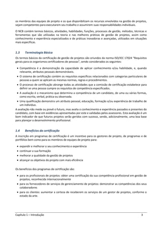 Capítulo 1 – Introdução 3
os membros das equipes de projeto e os que disponibilizam os recursos envolvidos na gestão de projetos,
sejam competentes para executarem seu trabalho e assumirem suas responsabilidades individuais.
O NCB contém termos básicos, atividades, habilidades, funções, processos de gestão, métodos, técnicas e
ferramentas que são utilizadas na teoria e nas melhores práticas de gestão de projetos, assim como
conhecimento e experiência especializados e de práticas inovadoras e avançadas, utilizados em situações
mais específicas.
1.3 Terminologia Básica
Os termos básicos da certificação de gestão de projetos são oriundos da norma ISO/IEC 17024 “Requisitos
gerais para os organismos certificadores de pessoas”, sendo considerados os seguintes:
• Competência é a demonstração da capacidade de aplicar conhecimento e/ou habilidade, e, quando
relevante, atributos pessoais demonstráveis.
• O sistema de certificação contém os requisitos específicos relacionados com categorias particulares de
pessoas a quem se aplicam as mesmas normas, regras e procedimentos.
• O processo de certificação abrange todas as atividades que a comissão de certificação estabelece para
definir se uma pessoa cumpre os requisitos de competência especificados.
• A avaliação é o mecanismo que determina a competência de um candidato, de uma ou várias formas,
como escrita, verbal, prática ou observada.
• Uma qualificação demonstra um atributo pessoal, educação, formação e/ou experiência de trabalho de
um individuo.
A avaliação não mede ou prevê o futuro, mas avalia o conhecimento e experiência passados e presentes do
candidato, com base em evidências apresentadas por este e validadas pelos assessores. Esta avaliação é um
bom indicador de que futuros projetos serão geridos com sucesso, sendo, adicionalmente, uma boa base
para planejar o desenvolvimento profissional.
1.4 Benefícios da certificação
A inscrição em programas de certificação é um incentivo para os gestores de projeto, de programas e de
portfólios bem como para os membros de equipes de projeto para:
• expandir e melhorar o seu conhecimento e experiência
• continuar a sua formação
• melhorar a qualidade da gestão de projetos
• alcançar os objetivos do projeto com mais eficiência
Os benefícios dos programas de certificação são:
• para os profissionais de projetos: obter uma certificação da sua competência profissional em gestão de
projetos, reconhecida internacionalmente
• para os fornecedores de serviços de gerenciamento de projetos: demonstrar as competências dos seus
colaboradores
• para os clientes: aumentar a certeza de receberem os serviços de um gestor de projetos, conforme o
estado da arte.
 