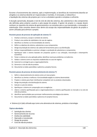 Capítulo 4 – Descrição dos elementos 130
Durante o funcionamento dos sistemas, após a implementação, os benefícios do investimento deverão ser
atingidos e os sistemas deverão ser inspecionados e mantidos. A renovação, o redesenho e
a liquidação dos sistemas são projetos por si só se a atividade é grande e complexa o suficiente.
A duração aproximada, desejada e real do ciclo de vida dos sistemas, dos subsistemas e dos componentes
são definidas pelos próprios usuários e pela equipe do projeto. O gestor do projeto e a equipe devem
conhecer os requisitos do sistema de gerenciamento e os conceitos para a sua manutenção, a renovação e
substituição. Estes conceitos devem estar dentro do escopo das responsabilidades do gestor do projeto e
serem utilizados para otimizar o projeto.
Possíveis passos do processo de aplicação do sistema (*)
1. Analisar a estrutura, escopo e contexto do sistema.
2. Produzir uma análise de viabilidade e de caso de negócio.
3. Identificar os clientes e as funcionalidades do sistema.
4. Definir os objetivos do sistema, subsistemas e seus componentes.
5. Design da produção do sistema e da cadeia de fornecimento para a sua distribuição.
6. Atribuir responsabilidades e autorizar o design e a produção de subsistemas e componentes.
7. Aperfeiçoar todo o sistema baseado em propostas quanto à sua utilização, manutenção e desempenho
econômico.
8. Testar o sistema em uma aplicação piloto, identificar eventuais problemas e erradicá-los.
9. Validar o sistema contra os requisitos estabelecidos no caso de negócio.
10. Autorizá-lo e entregá-lo para a organização/cliente.
11. Gerenciar o ciclo de vida do produto.
12. Documentar as lições aprendidas e aplicá-las a projetos futuros.
Possíveis passos do processo de desenvolvimento do sistema (*)
1. Definir o desenvolvimento do sistema como um novo projeto.
2. Identificar os clientes e melhorar a funcionalidade exigida no sistema desenvolvido.
3. Projetar o sistema para fazer interface/ser compatível com os produtos relacionados.
4. Design de produção e de distribuição do sistema.
5. Calcular o custo do sistema.
6. Aperfeiçoar o sistema em comparação com as exigências.
7. Liberar o sistema aperfeiçoado para a organização/colocar o sistema aperfeiçoado no mercado e no ciclo de
vida dos produtos.
8. Identificar oportunidades para promover melhoramentos estratégicos do sistema.
9. Documentar as lições aprendidas e aplicá-las em projetos futuros.
• Sistema (s) é (são) utilizada aqui como uma abreviatura de sistemas, produtos e tecnologia
Tópicos abordados
Satisfação dos clientes
Gerenciamento de recursos
Análise de viabilidade
Operação e manutenção
Design de produto
Ciclo de vida do produto
 