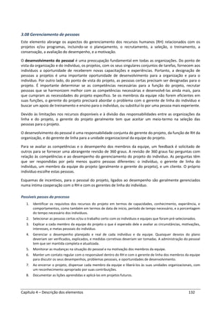Capítulo 4 – Descrição dos elementos 132
3.08 Gerenciamento de pessoas
Este elemento abrange os aspectos do gerenciamento dos recursos humanos (RH) relacionados com os
projetos e/ou programas, incluindo-se o planejamento, o recrutamento, a seleção, o treinamento, a
conservação, a avaliação do desempenho, e a motivação.
O desenvolvimento do pessoal é uma preocupação fundamental em todas as organizações. Do ponto de
vista da organização e do indivíduo, os projetos, com os seus singulares conjuntos de tarefas, fornecem aos
indivíduos a oportunidade de receberem novas capacitações e experiências. Portanto, a designação de
pessoas a projetos é uma importante oportunidade de desenvolvimento para a organização e para o
indivíduo. Por outro lado, do ponto de vista do projeto, as pessoas certas precisam ser designadas para o
projeto. É importante determinar se as competências necessárias para a função do projeto, recrutar
pessoas que se harmonizem melhor com as competências necessárias e desenvolvê-las ainda mais, para
que cumpram as necessidades do projeto específico. Se os membros da equipe não forem eficientes em
suas funções, o gerente do projeto precisará abordar o problema com o gerente de linha do indivíduo e
buscar um apoio de treinamento e ensino para o indivíduo, ou substituí-lo por uma pessoa mais experiente.
Devido às limitações nos recursos disponíveis e à divisão das responsabilidades entre as organizações da
linha e do projeto, o gerente do projeto geralmente tem que aceitar um meio-termo na seleção das
pessoas para o projeto.
O desenvolvimento do pessoal é uma responsabilidade conjunta do gerente do projeto, da função de RH da
organização, e do gerente de linha para a unidade organizacional da equipe do projeto.
Para se avaliar as competências e o desempenho dos membros da equipe, um feedback é solicitado de
outros para se fornecer uma abrangente revisão de 360 graus. A revisão de 360 graus faz perguntas com
relação às competências e ao desempenho do gerenciamento do projeto do indivíduo. As perguntas têm
que ser respondidas por pelo menos quatro pessoas diferentes: o indivíduo, o gerente de linha do
indivíduo, um membro da equipe do projeto (geralmente o gerente do projeto), e um cliente. O próprio
indivíduo escolhe estas pessoas.
Esquemas de incentivos, para o pessoal do projeto, ligados ao desempenho são geralmente gerenciados
numa íntima cooperação com o RH e com os gerentes de linha do indivíduo.
Possíveis passos do processo
1. Identificar os requisitos dos recursos do projeto em termos de capacidades, conhecimento, experiência, e
comportamentos, como também em termos de data de início, período de tempo necessário, e a porcentagem
do tempo necessário dos indivíduos.
2. Selecionar as pessoas certas e/ou o trabalho certo com os indivíduos e equipes que foram pré-selecionados.
3. Explicar a cada membro da equipe do projeto o que é esperado dele e avaliar as circunstâncias, motivações,
interesses, e metas pessoais do indivíduo.
4. Gerenciar o desempenho planejado e real de cada indivíduo e da equipe. Quaisquer desvios do plano
deveriam ser verificados, explicados, e medidas corretivas deveriam ser tomadas. A administração do pessoal
tem que ser mantida completa e atualizada.
5. Monitorar as mudanças na situação do pessoal e na motivação dos membros da equipe.
6. Manter um contato regular com o responsável dentro do RH e com o gerente de linha dos membros da equipe
para discutir os seus desempenhos, problemas pessoais, e oportunidades de desenvolvimento.
7. Ao encerrar o projeto, dispensar cada membro da equipe e liberá-los às suas unidades organizacionais, com
um reconhecimento apropriado por suas contribuições.
8. Documentar as lições aprendidas e aplicá-las em projetos futuros.
 