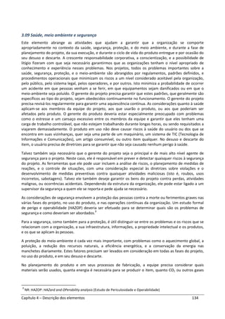 Capítulo 4 – Descrição dos elementos 134
3.09 Saúde, meio ambiente e segurança
Este elemento abrange as atividades que ajudam a garantir que a organização se comporte
apropriadamente no contexto da saúde, segurança, proteção, e do meio ambiente, e durante a fase de
planejamento do projeto, da sua execução, e durante o ciclo de vida do produto entregue e por ocasião do
seu desuso e descarte. A crescente responsabilidade corporativa, a conscientização, e a possibilidade de
litígio fizeram com que seja necessário garantirmos que as organizações tenham o nível apropriado de
conhecimento e experiência nesses problemas. Nos projetos, todos os problemas importantes sobre a
saúde, segurança, proteção, e o meio-ambiente são abrangidos por regulamentos, padrões definidos, e
procedimentos operacionais que minimizam os riscos a um nível considerado aceitável pela organização,
pelo público, pelo sistema legal, pelos operadores, e por outros. Isto minimiza a probabilidade de ocorrer
um acidente em que pessoas venham a se ferir, em que equipamentos sejam danificados ou em que o
meio-ambiente seja poluído. O gerente do projeto precisa garantir que estes padrões, que geralmente são
específicos ao tipo do projeto, sejam obedecidos continuamente no funcionamento. O gerente do projeto
precisa revisá-los regularmente para garantir uma aquiescência contínua. As considerações quanto à saúde
aplicam-se aos membros da equipe do projeto, aos que usarão o produto, ou aos que poderiam ser
afetados pelo produto. O gerente do produto deveria estar especialmente preocupado com problemas
como o estresse e um cansaço excessivo entre os membros da equipe e garantir que eles tenham uma
carga de trabalho controlável, que não estejam trabalhando durante longas horas, ou sendo requisitados a
viajarem demasiadamente. O produto em uso não deve causar riscos à saúde do usuário ou dos que se
encontra em suas vizinhanças, quer seja uma parte de um maquinário, um sistema de TIC (Tecnologia de
Informações e Comunicações), um artigo consumível, ou outro item qualquer. No desuso e descarte do
item, o usuário precisa de diretrizes para se garantir que não seja causado nenhum perigo à saúde.
Talvez também seja necessário que o gerente do projeto seja o principal e de mais alto nível agente de
segurança para o projeto. Neste caso, ele é responsável em prever e detectar quaisquer riscos à segurança
do projeto. As ferramentas que ele pode usar incluem a análise de riscos, o planejamento de medidas de
reações, e o controle de situações, com uma consideração especial às diretrizes sobre violações e o
desenvolvimento de medidas preventivas contra quaisquer atividades maliciosas (isto é, roubos, usos
incorretos, sabotagens). Talvez ele também deseje garantir os bens do projeto contra perdas, atividades
malignas, ou ocorrências acidentais. Dependendo da estrutura da organização, ele pode estar ligado a um
supervisor da segurança a quem ele se reporta e pede ajuda se necessário.
As considerações de segurança envolvem a proteção das pessoas contra a morte ou ferimentos graves nas
várias fases do projeto, no uso do produto, e nas operações contínuas da organização. Um estudo formal
de perigo e operabilidade (HAZOP) deveria ser efetuado para se determinar quais são os problemas de
segurança e como deveriam ser abordados.7
Para a segurança, como também para a proteção, é útil distinguir-se entre os problemas e os riscos que se
relacionam com a organização, a sua infraestrutura, informações, a propriedade intelectual e os produtos,
e os que se aplicam às pessoas.
A proteção do meio-ambiente é cada vez mais importante, com problemas como o aquecimento global, a
poluição, a redução dos recursos naturais, a eficiência energética, e a conservação da energia nas
manchetes diariamente. Estes fatores precisam ser levados em consideração em todas as fases do projeto,
no uso do produto, e em seu desuso e descarte.
No planejamento do produto e em seus processos de fabricação, a equipe precisa considerar quais
materiais serão usados, quanta energia é necessária para se produzir o item, quanto CO2 ou outros gases
7
NR: HAZOP: HAZard and OPerability analysis (Estudo de Periculosidade e Operabilidade)
 