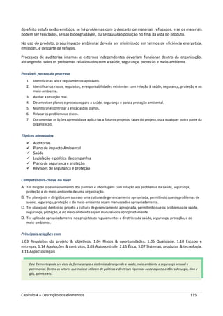 Capítulo 4 – Descrição dos elementos 135
do efeito estufa serão emitidos, se há problemas com o descarte de materiais refugados, e se os materiais
podem ser reciclados, se são biodegradáveis, ou se causarão poluição no final da vida do produto.
No uso do produto, o seu impacto ambiental deveria ser minimizado em termos de eficiência energética,
emissões, e descarte de refugos.
Processos de auditorias internas e externas independentes deveriam funcionar dentro da organização,
abrangendo todos os problemas relacionados com a saúde, segurança, proteção e meio-ambiente.
Possíveis passos do processo
1. Identificar as leis e regulamentos aplicáveis.
2. Identificar os riscos, requisitos, e responsabilidades existentes com relação à saúde, segurança, proteção e ao
meio-ambiente.
3. Avaliar a situação real.
4. Desenvolver planos e processos para a saúde, segurança e para a proteção ambiental.
5. Monitorar e controlar a eficácia dos planos.
6. Relatar os problemas e riscos.
7. Documentar as lições aprendidas e aplicá-las a futuros projetos, fases do projeto, ou a qualquer outra parte da
organização.
Tópicos abordados
Auditorias
Plano de Impacto Ambiental
Saúde
Legislação e política da companhia
Plano de segurança e proteção
Revisões de segurança e proteção
Competências-chave no nível
A. Ter dirigido o desenvolvimento dos padrões e abordagens com relação aos problemas da saúde, segurança,
proteção e do meio-ambiente de uma organização.
B. Ter planejado e dirigido com sucesso uma cultura de gerenciamento apropriada, permitindo que os problemas de
saúde, segurança, proteção e do meio-ambiente sejam manuseados apropriadamente.
C. Ter planejado dentro do projeto a cultura de gerenciamento apropriada, permitindo que os problemas de saúde,
segurança, proteção, e do meio-ambiente sejam manuseados apropriadamente.
D. Ter aplicado apropriadamente nos projetos os regulamentos e diretrizes da saúde, segurança, proteção, e do
meio-ambiente.
Principais relações com
1.03 Requisitos do projeto & objetivos, 1.04 Riscos & oportunidades, 1.05 Qualidade, 1.10 Escopo e
entregas, 1.14 Aquisições & contratos, 2.03 Autocontrole, 2.15 Ética, 3.07 Sistemas, produtos & tecnologia,
3.11 Aspectos legais
Este Elemento pode ser visto de forma ampla e sistêmica abrangendo a saúde, meio ambiente e segurança pessoal e
patrimonial. Dentre os setores que mais se utilizam de políticas e diretrizes rigorosas neste aspecto estão: siderurgia, óleo e
gás, química etc.
 