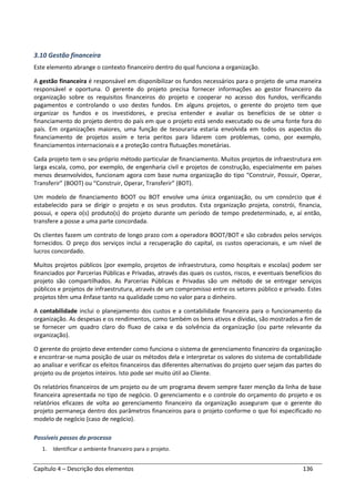 Capítulo 4 – Descrição dos elementos 136
3.10 Gestão financeira
Este elemento abrange o contexto financeiro dentro do qual funciona a organização.
A gestão financeira é responsável em disponibilizar os fundos necessários para o projeto de uma maneira
responsável e oportuna. O gerente do projeto precisa fornecer informações ao gestor financeiro da
organização sobre os requisitos financeiros do projeto e cooperar no acesso dos fundos, verificando
pagamentos e controlando o uso destes fundos. Em alguns projetos, o gerente do projeto tem que
organizar os fundos e os investidores, e precisa entender e avaliar os benefícios de se obter o
financiamento do projeto dentro do país em que o projeto está sendo executado ou de uma fonte fora do
país. Em organizações maiores, uma função de tesouraria estaria envolvida em todos os aspectos do
financiamento de projetos assim e teria peritos para lidarem com problemas, como, por exemplo,
financiamentos internacionais e a proteção contra flutuações monetárias.
Cada projeto tem o seu próprio método particular de financiamento. Muitos projetos de infraestrutura em
larga escala, como, por exemplo, de engenharia civil e projetos de construção, especialmente em países
menos desenvolvidos, funcionam agora com base numa organização do tipo “Construir, Possuir, Operar,
Transferir” (BOOT) ou “Construir, Operar, Transferir” (BOT).
Um modelo de financiamento BOOT ou BOT envolve uma única organização, ou um consórcio que é
estabelecido para se dirigir o projeto e os seus produtos. Esta organização projeta, constrói, financia,
possui, e opera o(s) produto(s) do projeto durante um período de tempo predeterminado, e, aí então,
transfere a posse a uma parte concordada.
Os clientes fazem um contrato de longo prazo com a operadora BOOT/BOT e são cobrados pelos serviços
fornecidos. O preço dos serviços inclui a recuperação do capital, os custos operacionais, e um nível de
lucros concordado.
Muitos projetos públicos (por exemplo, projetos de infraestrutura, como hospitais e escolas) podem ser
financiados por Parcerias Públicas e Privadas, através das quais os custos, riscos, e eventuais benefícios do
projeto são compartilhados. As Parcerias Públicas e Privadas são um método de se entregar serviços
públicos e projetos de infraestrutura, através de um compromisso entre os setores público e privado. Estes
projetos têm uma ênfase tanto na qualidade como no valor para o dinheiro.
A contabilidade inclui o planejamento dos custos e a contabilidade financeira para o funcionamento da
organização. As despesas e os rendimentos, como também os bens ativos e dívidas, são mostrados a fim de
se fornecer um quadro claro do fluxo de caixa e da solvência da organização (ou parte relevante da
organização).
O gerente do projeto deve entender como funciona o sistema de gerenciamento financeiro da organização
e encontrar-se numa posição de usar os métodos dela e interpretar os valores do sistema de contabilidade
ao analisar e verificar os efeitos financeiros das diferentes alternativas do projeto quer sejam das partes do
projeto ou de projetos inteiros. Isto pode ser muito útil ao Cliente.
Os relatórios financeiros de um projeto ou de um programa devem sempre fazer menção da linha de base
financeira apresentada no tipo de negócio. O gerenciamento e o controle do orçamento do projeto e os
relatórios eficazes de volta ao gerenciamento financeiro da organização asseguram que o gerente do
projeto permaneça dentro dos parâmetros financeiros para o projeto conforme o que foi especificado no
modelo de negócio (caso de negócio).
Possíveis passos do processo
1. Identificar o ambiente financeiro para o projeto.
 
