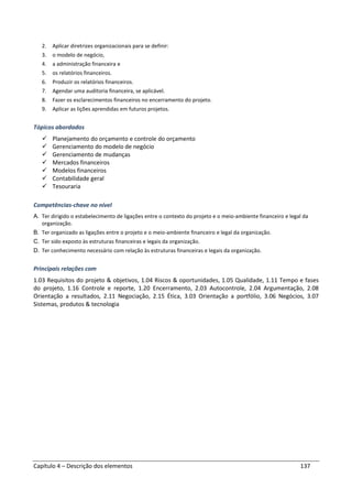 Capítulo 4 – Descrição dos elementos 137
2. Aplicar diretrizes organizacionais para se definir:
3. o modelo de negócio,
4. a administração financeira e
5. os relatórios financeiros.
6. Produzir os relatórios financeiros.
7. Agendar uma auditoria financeira, se aplicável.
8. Fazer os esclarecimentos financeiros no encerramento do projeto.
9. Aplicar as lições aprendidas em futuros projetos.
Tópicos abordados
Planejamento do orçamento e controle do orçamento
Gerenciamento do modelo de negócio
Gerenciamento de mudanças
Mercados financeiros
Modelos financeiros
Contabilidade geral
Tesouraria
Competências-chave no nível
A. Ter dirigido o estabelecimento de ligações entre o contexto do projeto e o meio-ambiente financeiro e legal da
organização.
B. Ter organizado as ligações entre o projeto e o meio-ambiente financeiro e legal da organização.
C. Ter sido exposto às estruturas financeiras e legais da organização.
D. Ter conhecimento necessário com relação às estruturas financeiras e legais da organização.
Principais relações com
1.03 Requisitos do projeto & objetivos, 1.04 Riscos & oportunidades, 1.05 Qualidade, 1.11 Tempo e fases
do projeto, 1.16 Controle e reporte, 1.20 Encerramento, 2.03 Autocontrole, 2.04 Argumentação, 2.08
Orientação a resultados, 2.11 Negociação, 2.15 Ética, 3.03 Orientação a portfólio, 3.06 Negócios, 3.07
Sistemas, produtos & tecnologia
 