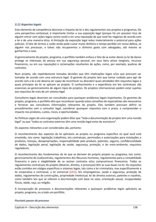 Capítulo 4 – Descrição dos elementos 138
3.11 Aspectos legais
Este elemento de competência descreve o impacto da lei e dos regulamentos nos projetos e programas. De
uma perspectiva contextual, é importante limitar a sua exposição legal (porque há um possível risco de
alguém entrar com ações legais contra você) e ter uma reputação de que você faz negócios de acordo com
a lei e de uma maneira ética. A limitação da exposição legal reduz materialmente o potencial para ações
judiciais. O fato de termos a razão ainda pode custar muito dinheiro e tempo perdido em nossa defesa, se
alguém nos processar, e talvez não recuperemos o dinheiro gasto com advogados, até mesmo se
ganharmos o caso.
O gerenciamento do projeto, programa, e portfólio também enfoca o fato de se evitar danos (a lei de danos
protege os interesses da pessoa em sua segurança pessoal, em seus bens ativos tangíveis, recursos
financeiros, ou em sua reputação) e reclamações resultantes de ações, como, por exemplo, quebras de
contratos.
Num projeto, são repetidamente tomadas decisões que têm implicações legais e/ou que precisam ser
tomadas de acordo com uma estrutura legal. O gerente do projeto tem que tomar cuidado para agir de
acordo com a lei e ele deveria ser capaz de reconhecer ou descobrir quais atividades têm requisitos legais e
quais princípios da lei se aplicam ao projeto. O conhecimento e a experiência em leis contratuais são
essenciais ao gerenciamento de alguns tipos de projetos. Os projetos internacionais podem estar sujeitos
aos requisitos de mais de um sistema legal.
Consultores legais deveriam ser consultados para quaisquer problemas legais importantes. Os gerentes do
projeto, programa, e portfólio têm que reconhecer quando estes conselhos de especialistas são necessários
e fornecer aos consultores informações relevantes do projeto. Eles também precisam definir os
procedimentos com o consultor legal, coordenar quaisquer requisitos com o prazo, e compreender o
impacto nos produtos, custos, riscos, e oportunidades.
As Políticas Legais de uma organização podem ditar que “toda a documentação do projeto tem uma revisão
legal” ou que “todos os contratos externos têm uma revisão legal antes da assinatura”.
Os aspectos relevantes a ser considerados são, portanto:
O reconhecimento dos aspectos da lei aplicáveis ao projeto ou programa específico no qual você está
envolvido, tais como: legislação trabalhista, leis contratuais, permissões e autorizações para instalações e
produtos, licenças, desapropriações, responsabilidade pelo produto, patentes, seguros, confidencialidade
de dados, legislação penal, legislação da saúde, segurança, proteção, e do meio-ambiente, requisitos
reguladores.
O reconhecimento dos fundamentos da lei que se derivam do próprio projeto ou programa, tais como:
gerenciamento do (sub)contrato, regulamentos dos Recursos Humanos, regulamentos para a contabilidade
financeira e para e elegibilidade de se assinar contratos e/ou compromissos financeiros. Todos os
regulamentos contratuais do projeto (deveres, direitos, e processos) têm as suas bases na lei. Os requisitos
estão contidos em códigos específicos e sistemas legais, tais como a lei criminalista, mas especificamente a
lei corporativa e contratual, a lei comercial (UCC), leis empregatícias, saúde e segurança, proteção de
dados, regulamentos de construções, propriedade intelectual, lei de direitos autorais, patentes e royalties,
como também leis que se referem à discriminação com base no sexo, orientação sexual, incapacidades
físicas, idade, raça, ou religião.
A incorporação de processos e documentações relevantes a quaisquer problemas legais aplicáveis ao
projeto, programa, ou a todo um portfólio.
Possíveis passos do processo
 