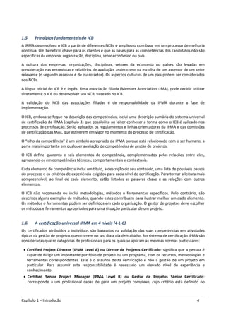 Capítulo 1 – Introdução 4
1.5 Princípios fundamentais do ICB
A IPMA desenvolveu o ICB a partir de diferentes NCBs e ampliou-o com base em um processo de melhoria
contínua. Um benefício chave para os clientes é que as bases para as competências dos candidatos não são
específicas da empresa, organização, disciplina, setor econômico ou país.
A cultura das empresas, organizações, disciplinas, setores da economia ou países são levadas em
consideração nas entrevistas e relatórios de avaliação, assim como na escolha de um assessor de um setor
relevante (o segundo assessor é de outro setor). Os aspectos culturais de um país podem ser considerados
nos NCBs.
A língua oficial do ICB é o inglês. Uma associação filiada (Member Association - MA), pode decidir utilizar
diretamente o ICB ou desenvolver seu NCB, baseado no ICB.
A validação do NCB das associações filiadas é de responsabilidade da IPMA durante a fase de
implementação.
O ICB, embora se foque na descrição das competências, inclui uma descrição sumária do sistema universal
de certificação da IPMA (capítulo 3) que possibilita ao leitor conhecer a forma como o ICB é aplicado nos
processos de certificação. Serão aplicados os regulamentos e linhas orientadoras da IPMA e das comissões
de certificação das MAs, que estiverem em vigor no momento do processo de certificação.
O “olho da competência” é um símbolo apropriado da IPMA porque está relacionado com o ser humano, a
parte mais importante em qualquer avaliação de competências de gestão de projetos.
O ICB define quarenta e seis elementos de competência, complementados pelas relações entre eles,
agrupando-os em competências técnicas, comportamentais e contextuais.
Cada elemento de competência inclui um título, a descrição do seu conteúdo, uma lista de possíveis passos
do processo e os critérios de experiência exigidos para cada nível de certificação. Para tornar a leitura mais
compreensível, ao final de cada elemento, estão listadas as palavras chave e as relações com outros
elementos.
O ICB não recomenda ou inclui metodologias, métodos e ferramentas específicos. Pelo contrário, são
descritos alguns exemplos de métodos, quando estes contribuem para ilustrar melhor um dado elemento.
Os métodos e ferramentas podem ser definidos em cada organização. O gestor de projetos deve escolher
os métodos e ferramentas apropriados para uma situação particular de um projeto.
1.6 A certificação universal IPMA em 4 níveis (4-L-C)
Os certificados atribuídos a indivíduos são baseados na validação das suas competências em atividades
típicas da gestão de projetos que ocorrem no seu dia a dia de trabalho. No sistema de certificação IPMA são
consideradas quatro categorias de profissionais para os quais se aplicam as mesmas normas particulares:
• Certified Project Director (IPMA Level A) ou Diretor de Projetos Certificado: significa que a pessoa é
capaz de dirigir um importante portfólio de projeto ou um programa, com os recursos, metodologias e
ferramentas correspondentes. Este é o assunto desta certificação e não a gestão de um projeto em
particular. Para assumir esta responsabilidade é necessário um elevado nível de experiência e
conhecimento.
• Certified Senior Project Manager (IPMA Level B) ou Gestor de Projetos Sênior Certificado:
corresponde a um profissional capaz de gerir um projeto complexo, cujo critério está definido no
 