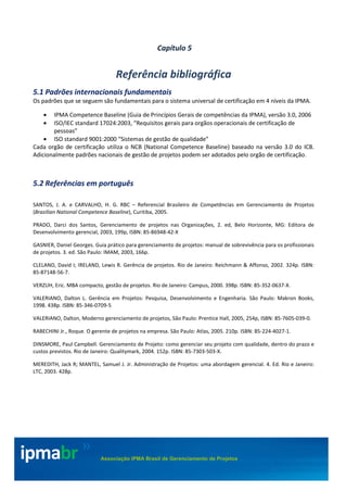 ©Copyright IPMA – todos direitos reservados 140/151
ipmabr >>
Associação IPMA Brasil de Gerenciamento de Projetos
Capítulo 5
Referência bibliográfica
5.1 Padrões internacionais fundamentais
Os padrões que se seguem são fundamentais para o sistema universal de certificação em 4 níveis da IPMA.
• IPMA Competence Baseline (Guia de Princípios Gerais de competências da IPMA), versão 3.0, 2006
• ISO/IEC standard 17024:2003, “Requisitos gerais para orgãos operacionais de certificação de
pessoas”
• ISO standard 9001:2000 “Sistemas de gestão de qualidade”
Cada orgão de certificação utiliza o NCB (National Competence Baseline) baseado na versão 3.0 do ICB.
Adicionalmente padrões nacionais de gestão de projetos podem ser adotados pelo orgão de certificação.
5.2 Referências em português
SANTOS, J. A. e CARVALHO, H. G. RBC – Referencial Brasileiro de Competências em Gerenciamento de Projetos
(Brazilian National Competence Baseline), Curitiba, 2005.
PRADO, Darci dos Santos, Gerenciamento de projetos nas Organizações, 2. ed, Belo Horizonte, MG: Editora de
Desenvolvimento gerencial, 2003, 199p, ISBN: 85-86948-42-X
GASNIER, Daniel Georges. Guia prático para gerenciamento de projetos: manual de sobrevivência para os profissionais
de projetos. 3. ed. São Paulo: IMAM, 2003, 166p.
CLELAND, David I; IRELAND, Lewis R. Gerência de projetos. Rio de Janeiro: Reichmann & Affonso, 2002. 324p. ISBN:
85-87148-56-7.
VERZUH, Eric. MBA compacto, gestão de projetos. Rio de Janeiro: Campus, 2000. 398p. ISBN: 85-352-0637-X.
VALERIANO, Dalton L. Gerência em Projetos: Pesquisa, Desenvolvimento e Engenharia. São Paulo: Makron Books,
1998. 438p. ISBN: 85-346-0709-5
VALERIANO, Dalton, Moderno gerenciamento de projetos, São Paulo: Prentice Hall, 2005, 254p, ISBN: 85-7605-039-0.
RABECHINI Jr., Roque. O gerente de projetos na empresa. São Paulo: Atlas, 2005. 210p. ISBN: 85-224-4027-1.
DINSMORE, Paul Campbell. Gerenciamento de Projeto: como gerenciar seu projeto com qualidade, dentro do prazo e
custos previstos. Rio de Janeiro: Qualitymark, 2004. 152p. ISBN: 85-7303-503-X.
MEREDITH, Jack R; MANTEL, Samuel J. Jr. Administração de Projetos: uma abordagem gerencial. 4. Ed. Rio e Janeiro:
LTC, 2003. 428p.
 