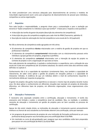 Capítulo 1 – Introdução 6
Os níveis providenciam uma estrutura adequada para desenvolvimento de carreiras e modelos de
maturidade organizacional assim como para programas de desenvolvimento de pessoal para indivíduos,
companhias ou outras organizações.
1.7 Requisitos
Para cada função e responsabilidade, a pergunta chave para a autoavaliação e para a avaliação por
terceiros é “Quão competente é o individuo e para que tarefas?”. A base para a resposta a esta questão é:
• A descrição das tarefas do gestor de projeto (descrição dos elementos de competência)
• A descrição dos graus de competência exigidos para cada nível da IPMA (Taxonomia, apêndice 4)
• Descrição do modo de valorização do nível de competência numa escala de 0 a 10 (capítulo3)
No ICB os elementos de competência estão agrupados em três séries:
• 20 elementos de competência técnica relacionados com a matéria de gestão de projetos em que os
profissionais trabalham.
• 15 elementos de competência comportamental relacionados com os relacionamentos pessoais entre
indivíduos e grupos geridos em projetos, programas e portfólios.
• 11 elementos de competência contextual relacionados com a interação da equipe do projeto no
contexto do projeto e com a organização em que este se insere.
Para cada elemento de competência, é avaliado o conhecimento e a experiência, com a utilização de uma
escala de 0 (não tem competência) até 10 (máximo absoluto). Os valores entre estes dois extremos estão
definidos no capítulo 3.
Conhecimento não é só a capacidade de reproduzir corretamente fatos, mas também a capacidade de
relacioná-los, de saber como aplicar a gestão de projetos em situações práticas e a capacidade de
interpretar métodos. A evidência de que um individuo detém o nível de conhecimento requerido é
normalmente obtida por respostas às perguntas.
O gestor de projetos não ganha muita experiência se executar o mesmo tipo de projetos durante muitos
anos. Ele deve aplicar o conhecimento em diferentes situações (por exemplo em projetos de dimensões
diferentes, em diferentes tipos de projetos, em diferentes organizações, áreas organizacionais e/ou
culturas).
1.8 Educação e Treinamento
É necessária uma separação completa entre a certificação, educação e treinamento. A tarefa dos
assessores está limitada a avaliar a competência atual do candidato. Mas, na realidade, o candidato
necessita de educação e treinamento em gestão de projetos para ser bem sucedido no processo de
certificação.
Apesar de não existir relação direta, as instituições de educação e treinamento querem provavelmente
melhorar as chances de seus estudantes ou formandos obterem uma certificação, como por exemplo:
• Um programa de gerenciamento de projetos de uma instituição de formação profissional ou um curso
profissional deseja preparar seus formandos para uma certificação Nível D da IPMA
• Um mestrado ou curso de pós-graduação quer assegurar que seus candidatos estão bem preparados
para passar em uma certificação de Nível C (ou B) da IPMA
 