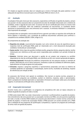 Capítulo 1 – Introdução 7
Em relação ao segundo exemplo, deve ser realçado que o ensino e formação não pode substituir o nível
adequado de experiência necessária para uma certificação IPMA de níveis C, B e A.
1.9 Avaliação
A avaliação é feita pelo menos por dois assessores, especialistas certificados em gestão de projetos, sempre
que possível. Um dos assessores deve ser proveniente do setor de atividade relacionado com o relatório do
candidato, sendo o segundo de outro setor. O assessor tem de ser certificado pelo menos no mesmo nível
do candidato à certificação. Além das evidências submetidas em documentos, os candidatos devem
apresentar-se pessoalmente para uma entrevista com o assessor. A entrevista individual é a componente
mais importante da avaliação.
A avaliação deve ser planejada e estruturada de forma a garantir que todos os requisitos são verificados de
forma objetiva e sistemática, com a produção de evidências documentais suficientes para confirmar a
competência do candidato (ISO/IEC 17024, artigo 6.2.3).
Os componentes da avaliação são:
• Requisitos de entrada: essencialmente baseados num certo número de anos de experiência (para o
respectivo nível de certificação IPMA; pode ser relacionado com o nível educacional alcançado pelo
candidato). Conduzido por autoavaliação.
• Exame escrito: Vários tipos de questões (múltipla escolha, perguntas diretas, perguntas abertas, tarefas
intelectuais) com referência ao ICB, para serem respondidas pelo candidato num período limitado de
tempo.
• Relatório: Cobrindo temas que descrevem a gestão de um projeto real, programa ou portfólio
(dependente do nível de certificação IPMA), com referência ao ICB, num número apropriado de páginas.
• Workshop (opcional): Resolução de problemas componentes de uma pequena equipe ou exemplo de
projeto, observado por um ou vários assessores, revelando as ações do candidato em diferentes papéis,
especialmente na função de gestor de (sub) projeto.
• Entrevista: resposta a perguntas específicas e representativas preparadas com base no relatório do
candidato (podendo ser expandidas à autoavaliação, exame escrito, resultados do workshop, resposta
de referências) com relação ao NCB.
Os assessores não formam nem apoiam os candidatos. Eles marcam os exames escritos, preparam os
workshops, fazem perguntas aos candidatos, avaliam os relatórios, respostas, ações e apresentações;
fazem a proposta do resultado (aprovado ou reprovado) e fornecem as principais razões para uma decisão
negativa. A comissão de certificação toma a decisão final.
1.10 Cooperação Internacional
Durante muitos anos a qualificação e os programas de competência têm sido um tópico relevante no
debate da gestão de projetos em todo o mundo.
A IPMA existe desde 1965. Sua visão é desenvolver e promover o profissionalismo na gestão de projetos.
Este entendimento não seria possível sem as associações membros da IPMA, cerca de quarenta espalhadas
por todo o mundo. A família IPMA trabalha em conjunto para desenvolver e manter normas universais de
gestão de projetos. A maioria das associações filiadas à IPMA possuem um acordo assinado com a IPMA
para a validação de seus programas de qualificação e competência, e operam um programa de certificação
de vários níveis em gestão de projetos.
 