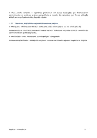 Capítulo 1 – Introdução 8
A IPMA partilha conceitos e experiência profissional com outras associações que desenvolveram
conhecimento em gestão de projetos, competências e modelos de maturidade com fins de utilização
global, tais como Estados Unidos, Austrália e Japão.
1.11 Literatura profissional em gerenciamento de projetos
A IPMA publica referências de literatura profissional para a certificação no seu site (www.ipma.ch).
Cada comissão de certificação publica uma lista de literatura profissional útil para a aquisição e melhoria do
conhecimento em gestão de projetos.
A IPMA colabora com o International Journal of Project Management
Várias associações filiadas à IPMA publicam jornais e revistas nacionais ou regionais em gestão de projetos.
 