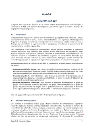 Capítulo 2 – Conceitos Chave 9
Capítulo 2
Conceitos Chave
O objetivo deste capítulo é a descrição de um número limitado de conceitos-chave necessários para a
compreensão do NCB. Cada elemento de competência, descrito no Capítulo 4, contém a descrição do
próprio elemento de competência.
2.1 Competência
Competência tem origem numa palavra latina “Competentia” que significa “está autorizado a julgar”
assim como “tem o direito de falar”, … assim, a palavra não alterou o seu significado. Estamos à procura
de gestores de projeto competentes para orquestrarem as atividades de projetos. Cada vez mais, a
descrição de competências e o gerenciamento de competência têm alterado o gerenciamento de
recursos humanos em várias organizações.
Uma competência é uma coleção de conhecimentos, atitudes pessoais, habilidades e experiência
relevante necessários para o exercício bem sucedido de uma dada função. As competências estão
divididas em grupos para ajudar os candidatos a medirem e desenvolverem suas competências e os
assessores a avaliar as competências dos candidatos. Os grupos são principalmente dimensões que
juntas descrevem a função e são mais ou menos independentes. Cada grupo contém elementos de
competência que cobrem os aspectos mais importantes da competência de um determinado grupo.
Nesta terceira versão do NCB decidiu-se descrever as competências de gerenciamento de projetos em
três grupos:
• Grupo de competências técnicas – para descrever os elementos de competência fundamentais do
gerenciamento de projetos. Este grupo cobre o conteúdo do gerenciamento de projetos, por vezes
referido como os elementos sólidos. O ICB contém 20 elementos de competência técnica.
• Grupo de competências comportamentais – para descrever os elementos de competência pessoal
do gestor de projeto. Este grupo cobre atitudes e habilidades do gestor de projetos. O ICB contém 15
elementos de competência comportamental.
• Grupo de competências contextuais – para descrever os elementos de competência do gestor de
projeto relacionados com o contexto do projeto. Este grupo cobre as competências do gestor de
projeto no gerenciamento das relações com os gestores funcionais e a capacidade de funcionar
numa organização orientada a projetos. O ICB contém 11 elementos de competência contextual.
Estes três grupos estão representados no “Olho da Competência”, ver figura 1.1.
2.2 Elemento de Competência
Cada elemento de competência, em cada grupo, é descrito em termos dos conhecimentos e experiência
requeridos. Após uma descrição genérica, iniciada com o entendimento e importância do elemento de
competência, são detalhadas as Possíveis etapas, para ajudar o candidato e o assessor a compreender
como pode ser aplicado o elemento de competência num projeto, e os Tópicos endereçados, para
facilitar futura leitura e pesquisa na Internet. O conhecimento e experiência requeridos para cada nível
IPMA são descritos em Competências chave no nível. Finalmente, é apresentada a seção Principais
relações que lista os elementos de competência relacionados. Os elementos de competência
 