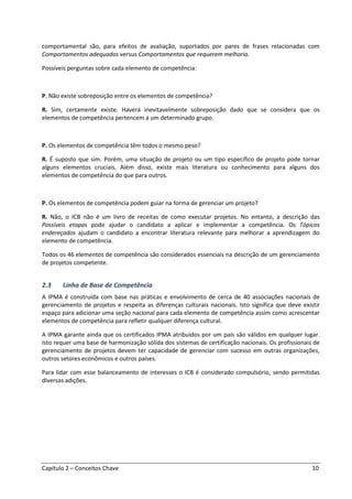 Capítulo 2 – Conceitos Chave 10
comportamental são, para efeitos de avaliação, suportados por pares de frases relacionadas com
Comportamentos adequados versus Comportamentos que requerem melhoria.
Possíveis perguntas sobre cada elemento de competência:
P. Não existe sobreposição entre os elementos de competência?
R. Sim, certamente existe. Haverá inevitavelmente sobreposição dado que se considera que os
elementos de competência pertencem a um determinado grupo.
P. Os elementos de competência têm todos o mesmo peso?
R. É suposto que sim. Porém, uma situação de projeto ou um tipo específico de projeto pode tornar
alguns elementos cruciais. Além disso, existe mais literatura ou conhecimento para alguns dos
elementos de competência do que para outros.
P. Os elementos de competência podem guiar na forma de gerenciar um projeto?
R. Não, o ICB não é um livro de receitas de como executar projetos. No entanto, a descrição das
Possíveis etapas pode ajudar o candidato a aplicar e implementar a competência. Os Tópicos
endereçados ajudam o candidato a encontrar literatura relevante para melhorar a aprendizagem do
elemento de competência.
Todos os 46 elementos de competência são considerados essenciais na descrição de um gerenciamento
de projetos competente.
2.3 Linha de Base de Competência
A IPMA é construída com base nas práticas e envolvimento de cerca de 40 associações nacionais de
gerenciamento de projetos e respeita as diferenças culturais nacionais. Isto significa que deve existir
espaço para adicionar uma seção nacional para cada elemento de competência assim como acrescentar
elementos de competência para refletir qualquer diferença cultural.
A IPMA garante ainda que os certificados IPMA atribuídos por um país são válidos em qualquer lugar.
Isto requer uma base de harmonização sólida dos sistemas de certificação nacionais. Os profissionais de
gerenciamento de projetos devem ter capacidade de gerenciar com sucesso em outras organizações,
outros setores econômicos e outros países.
Para lidar com esse balanceamento de interesses o ICB é considerado compulsório, sendo permitidas
diversas adições.
 