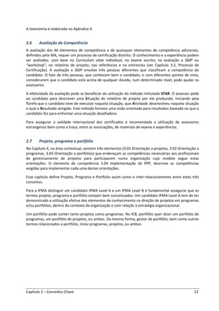 Capítulo 2 – Conceitos Chave 12
A taxonomia é elaborada no Apêndice 4.
2.6 Avaliação de Competência
A avaliação dos 46 elementos de competência e de quaisquer elementos de competência adicionais,
definidos pela MA, requer um processo de certificação distinto. O conhecimento e a experiência podem
ser avaliados: com base no Curriculum vitae individual; no exame escrito; na avaliação a 360º ou
“workshop”; no relatório de projeto; nas referências e na entrevista (ver Capítulo 3.2, Processo de
Certificação). A avaliação a 360º envolve três pessoas diferentes que classificam a competência do
candidato. O fato de três pessoas, que conhecem bem o candidato, e com diferentes pontos de vista,
considerarem que o candidato está acima de qualquer dúvida, num determinado nível, pode ajudar os
assessores.
A efetividade da avaliação pode se beneficiar da utilização do método intitulado STAR. O assessor pede
ao candidato para descrever uma Situação do relatório de projeto por ele produzido, iniciando pela
Tarefa que o candidato teve de executar naquela situação, que Atividade desenvolveu naquela situação
e qual o Resultado atingido. Este método fornece uma visão orientada para resultados baseada no que o
candidato fez para enfrentar uma situação desafiadora.
Para assegurar a validade internacional dos certificados é recomendada a utilização de assessores
estrangeiros bem como a troca, entre as associações, de materiais de exame e experiências.
2.7 Projeto, programa e portfólio
No Capítulo 4, na área contextual, existem três elementos (3.01 Orientação a projetos, 3.02 Orientação a
programas, 3.03 Orientação a portfólios) que endereçam as competências necessárias aos profissionais
de gerenciamento de projetos para participarem numa organização cujo modelo segue estas
orientações. O elemento de competência 3.04 Implementação de PPP, descreve as competências
exigidas para implementar cada uma destas orientações.
Esse capítulo define Projeto, Programa e Portfolio assim como o inter-relacionamento entre estes três
conceitos.
Para a IPMA distinguir um candidato IPMA Level A e um IPMA Level B é fundamental assegurar que os
termos projeto, programa e portfólio estejam bem conceituados. Um candidato IPMA Level A tem de ter
demonstrado a utilização efetiva dos elementos de conhecimento na direção de projetos em programas
e/ou portfólios, dentro do contexto da organização e com relação à estratégia organizacional.
Um portfólio pode conter tanto projetos como programas. No ICB, portfólio quer dizer um portfolio de
programas, um portfólio de projetos, ou ambos. Da mesma forma, gestor de portfólio, bem como outros
termos relacionados a portfólio, inclui programas, projetos, ou ambos.
 