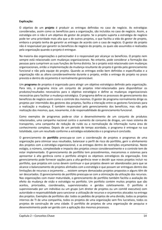 Capítulo 2 – Conceitos Chave 14
Explicação:
O objetivo de um projeto é produzir as entregas definidas no caso de negócio. As estratégias
consideradas, assim como os benefícios para a organização, são incluídos no caso de negócio. Assim, a
estratégia em si não é um objetivo do gestor de projeto. Se o projeto suporta a estratégia de negócio
pode ter uma prioridade mais alta que a de outros projetos, o que facilita a vida do gestor de projeto,
embora o projeto tenha de garantir as entregas de acordo com o caso de negócio. O gestor do projeto
não é responsável por garantir os benefícios de negócio do projeto, os quais são assumidos e realizados
pela organização quando o projeto é entregue.
Na maioria das organizações o patrocinador é o responsável por alcançar os benefícios. O projeto nem
sempre está relacionado com mudanças organizacionais. No entanto, pode considerar a formação das
pessoas para cumprirem as suas funções de forma distinta. Se o projeto está relacionado com mudanças
organizacionais, então a implementação da mudança resultante do projeto é gerida pelo gerenciamento
funcional e não pela equipe do projeto. Quando as entregas estão bem definidas e especificadas e a
organização não as altera consideravelmente durante o projeto, então a entrega do projeto no prazo
previsto e dentro do orçamento é normalmente gerenciável.
Um programa de projetos é organizado para atingir um objetivo estratégico definido pela organização.
Para isto, o programa inicia um conjunto de projetos inter-relacionados para disponibilizar os
produtos/resultados necessários para o objetivo estratégico e define as mudanças organizacionais
necessárias para facilitar a mudança estratégica. O programa define os processos de gerenciamento dos
benefícios de negócio assim como o controle dos mesmos. O gestor de programa normalmente dirige os
projetos por intermédio dos gestores dos projetos, facilita a interação entre os gestores funcionais para
a realização a mudança. É também responsável pelo gerenciamento dos benefícios, mas não pela
realização dos mesmos, que, novamente, é de responsabilidade do gerenciamento funcional.
Como exemplos de programas pode-se citar o desenvolvimento de um conjunto de produtos
relacionados, uma campanha nacional contra o aumento de consumo de drogas, um novo sistema de
transportes, uma campanha de redução de ruído ou a normalização da informação numa área de
conhecimento complexa. Depois de um período de tempo acordado, o programa é entregue na sua
totalidade, com um resultado conforme a estratégia estabelecida e o programa é concluído.
O gerenciamento de portfólio preocupa-se com a coordenação de projetos e programas de uma
organização para otimizar seus resultados, balancear o perfil de risco do portfólio, gerir o alinhamento
dos projetos com a estratégia organizacional, e as entregas dentro de restrições orçamentárias. Neste
estágio, o número, complexidade e impacto dos projetos cresce consideravelmente e o controle tem de
estar implementado. O gerenciamento de portfólio tem procedimentos, mecanismos e sistemas para
apresentar à alta gerência como o portfolio atingirá os objetivos estratégicos da organização. Este
gerenciamento pode fornecer opções para a alta gerência rever e decidir que novos projetos incluir no
portfolio, que projetos em curso devem continuar e que projetos devem ser abandonados para que se
alcance o balanceamento de projetos alinhados com a estratégia e que possam ser entregues dentro das
limitações de recursos e orçamento …. existem sempre demasiados projetos propostos e alguns têm de
ser descartados. O gerenciamento de portfólio preocupa-se com a otimização da utilização dos recursos.
Nas organizações com maior maturidade, o gerenciamento de portfólio também facilita a avaliação do
efeito da mudança de visão e estratégia no portfolio. Um portfolio contém muitos projetos que são
aceitos, priorizados, coordenados, supervisionados e geridos coletivamente. O portfolio é
supervisionado por um indivíduo ou um grupo (um diretor de projetos ou um comitê executivo) com
autoridade e responsabilidade para sancionar a utilização de recursos e orçamentos alocados na entrega
dos projetos. Exemplos de portfolios são: todos os pedidos de projetos de uma divisão, todos os projetos
internos de TI de uma companhia, todos os projetos de uma organização sem fins lucrativos, todos os
projetos de construção de uma cidade. O portfólio de projetos de uma organização de pesquisa e
desenvolvimento pode ser gerido com a aplicação dos mesmos processos.
 