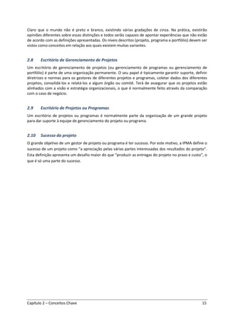 Capítulo 2 – Conceitos Chave 15
Claro que o mundo não é preto e branco, existindo várias gradações de cinza. Na prática, existirão
opiniões diferentes sobre essas distinções e todos serão capazes de apontar experiências que não estão
de acordo com as definições apresentadas. Os níveis descritos (projeto, programa e portfólio) devem ser
vistos como conceitos em relação aos quais existem muitas variantes.
2.8 Escritório de Gerenciamento de Projetos
Um escritório de gerenciamento de projetos (ou gerenciamento de programas ou gerenciamento de
portfólio) é parte de uma organização permanente. O seu papel é tipicamente garantir suporte, definir
diretrizes e normas para os gestores de diferentes projetos e programas, coletar dados dos diferentes
projetos, consolidá-los e relatá-los a algum órgão ou comitê. Terá de assegurar que os projetos estão
alinhados com a visão e estratégia organizacionais, o que é normalmente feito através da comparação
com o caso de negócio.
2.9 Escritório de Projetos ou Programas
Um escritório de projetos ou programas é normalmente parte da organização de um grande projeto
para dar suporte à equipe de gerenciamento do projeto ou programa.
2.10 Sucesso do projeto
O grande objetivo de um gestor de projeto ou programa é ter sucesso. Por este motivo, a IPMA define o
sucesso de um projeto como “a apreciação pelas várias partes interessadas dos resultados do projeto”.
Esta definição apresenta um desafio maior do que “produzir as entregas do projeto no prazo e custo”, o
que é só uma parte do sucesso.
 
