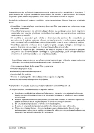Capítulo 3 – Certificação 17
desenvolvimento dos profissionais de gerenciamento de projetos e melhora a qualidade da de projetos. O
gerenciamento por projetos compreende gerenciamento de portfólio, o gerenciamento de múltiplos
projetos e o gerenciamento de programas, assim como a atividade de escritório de projetos.
As condições fundamentais para uma candidatura à gerenciamento de portfólios ou programas (IPMA Level
A) são:
• O candidato é responsável pelo gerenciamento de um portfólio ou programa que contenha um grupo
de projetos importantes.
• O candidato faz propostas à alta administração para decisão (ou quando apropriado decide ele próprio)
relacionadas com recursos, prioridades, continuidade, interrupções ou encerramento de projetos de
seu programa ou portfolio.
• O candidato é responsável pela seleção e desenvolvimento contínuo das necessidades de
gerenciamento de projetos, processos, métodos, técnicas, ferramentas e regulamentos na organização
assim como pela implementação do gerenciamento de projetos em geral, no seu conjunto de projetos.
• O candidato coordena e influencia (ou é responsável pela) a seleção, formação e contratação de
gestores de projeto assim como pelo seu desempenho avaliação e remuneração.
• O candidato é responsável pela coordenação de todos os projetos do seu portfólio ou programa
assegurando a sua conformidade com a estratégia do negócio/organização, assim como por estabelecer
mecanismos de controle e reporte, no seu conjunto de projetos.
O portfólio ou programa tem de ser suficientemente importante para evidenciar uma gerenciamento
competente. Os parâmetros importantes de se levar em consideração são:
• O tempo que o candidato dedica ao portfólio ou programa;
• O número de projetos ativos;
• Diferentes tipos e dimensões dos projetos;
• Complexidade dos projetos;
• Número de projetos geridos e dimensão da unidade organizacional gerida;
• Montante anual investido no portfólio ou programa.
A complexidade dos projetos é utilizada para definir a fronteira entre IPMA Level C e B.
Um projeto complexo compreende todos os seguintes critérios:
a. Um número considerável de subsistemas/subprojetos e elementos inter-relacionados devem ser
levados em conta dentro das estruturas de um projeto complexo e na relação com o seu contexto
organizacional.
b. As várias organizações envolvidas no projeto, e/ou diferentes unidades de uma única organização
podem se beneficiar de um projeto complexo ou prover recursos para o mesmo.
c. Em um projeto complexo estão envolvidas diferentes disciplinas.
d. O gestor de um projeto complexo envolve diferentes fases, muitas vezes sobrepostas.
e. Muitos dos métodos, técnicas e ferramentas de gerenciamento de projetos disponíveis são
aplicados no gerenciamento de projetos complexos. Na prática isto representa a aplicação de mais
de sessenta por cento dos elementos de competência.
 