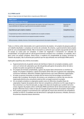 Capítulo 3 – Certificação 18
3.1.2 IPMA Level B
Tabela 3.2 Papel do Gestor de Projeto Sênior e requisitos para IPMA nível B
IPMA Level B
Certified Senior Project Manager
Mínimo de 5 anos de experiência no gerenciamento de projetos, dos quais 3 anos com a
responsabilidade de liderança no gerenciamento de projetos complexos
Requisitos de
Admissão
Capacidade para gerir projetos complexos Competência Chave
È responsável por todos os elementos de competência de um projeto complexo.
Requisitos adicionaisTem funções de gerenciamento de uma equipe de projeto numerosa.
Utiliza processos, métodos, técnicas e ferramentas de gerenciamento de projetos adequados.
Todos os critérios estão relacionados com o gerenciamento de projetos. Um projeto de pesquisa pode ser
um trabalho desafiador e complexo em termos de conteúdo. No entanto, o gerenciamento deste projeto
pode ter uma complexidade limitada. Não é necessário ou suficiente que o projeto seja grande (em termos
de escopo ou custo) para ser complexo. A ordem de magnitude é meramente um indicador de
complexidade. Um projeto pode ter sido de gerenciamento complexa mas o candidato, na realidade, não o
geriu como um projeto complexo. Desta forma, a evidência de complexidade do projeto, fornecida no
relatório de projeto, não é suficiente para justificar que lhe seja atribuída uma certificação IPMA Level B.
Explicações específicas dos critérios enunciados:
a. O gerenciamento de um grande número de interfaces é típico em um projeto complexo, assim
como um número de subprojetos que não são geridos pelo gestor de projetos sênior de todo o
projeto mas pelos seus gestores de subprojetos.
b. Em projetos de limitada complexidade, o gestor de projeto lidera diretamente os membros da
equipe. Em projetos complexos, o gestor de projetos sênior lida com os gestores dos subprojetos,
numerosos indivíduos, diferentes unidades organizacionais e por vezes diferentes organizações.
c. Se todas as pessoas envolvidas no projeto são da mesma área de tecnologia normalmente o
projeto não é complexo. No entanto, ele começa a ser complexo se o cliente é de uma área da
organização distinta e/ou consultores externos têm um papel essencial no projeto.
d. Em um projeto complexo os subprojetos podem estar em diferentes situações (fases do
subprojeto). O gestor de projetos sênior não tem competência suficiente se só for capaz de gerir a
fase conceitual, ou a fase de execução, ou alguns dos tipos de situações que sucedem (tal como
crises). O gestor de projetos sênior certificado (IPMA Level B) tem de ter demonstrado que é capaz
de gerir diferentes fases e todos os tipos de situações de gerenciamento de projetos importantes.
e. Num projeto complexo é normalmente útil a aplicação da maioria dos elementos de competência
contidos no ICB V3. O candidato terá de demonstrar a aplicação de processos, métodos, técnicas e
ferramentas relevantes desses elementos.
 
