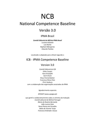NCB
National Competence Baseline
Versão 3.0
IPMA Brasil
Comitê Editorial do NCB da IPMA Brasil
Luciano Kolotelo
Luiz Rocha
Raphael Albergarias
Eduardo Pazikas
Localizado e adaptado para o Brasil segundo o
ICB - IPMA Competence Baseline
Version 3.0
Comitê Editorial do ICB
Gilles Caupin
Hans Knoepfel
Gerrit Koch
Klaus Pannenbäcker
Francisco Pérez-Polo
Chris Seabury
com a colaboração das organizações associadas da IPMA
Agradecimento especiais
APOGEP (www.apogep.pt)
que gentil e colaborativamente cedeu os direitos da tradução
Comitê editorial do NCB de Portugal
Maria do Rosário Bernardo
João Lucena Gaia
Nuno Ponces de Carvalho
Belén de Vicente Torija
Francisca Andrade e Sousa
 