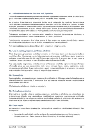 Capítulo 3 – Certificação 22
3.2.2 Formulário de candidatura, curriculum vitae, referências
O formulário de candidatura tem por finalidade identificar o proponente bem como o nível de certificação a
que se candidata, devendo conter os dados pessoais requeridos para o processo.
No formulário de certificação o proponente declara que é conhecedor das condições do processo de
certificação bem como das obrigações de um gestor de projeto certificado, o que inclui a entrega de dados
de projeto, programa ou portfólio bem como o pagamento dos custos da certificação. O proponente deve
também ter conhecimento de que a lista de certificados é pública, e das consequências decorrentes de
abusos na utilização do certificado ou da interrupção das suas funções de gestor de projeto.
É obrigatória a entrega de um curriculum vitae, anexado ao formulário de candidatura, detalhando as
qualificações profissionais e educacionais e detalhes da carreira profissional.
Posteriormente, o proponente deve indicar o nome de duas pessoas que possam dar referências e a quem
a Comissão de Certificação, em caso de dúvidas, possa pedir informações adicionais.
Todo o conteúdo do processo de candidatura deve ser assinado pelo proponente.
3.2.3 Lista de projetos, programas, portfolios e referências
A lista de projetos, programas e portfólios, bem como as referências, fazem parte da documentação de
candidatura. Esta lista deve apresentar todos os projetos, programas e portfólios em que o proponente
participou no período requerido de experiência em gerenciamento de projetos, para o nível a que se
candidata, e ser apresentada no formato definido pela Comissão de Certificação.
Para cada projeto, programa ou portfólio em que tenha estado envolvido, o proponente deve fornecer
informação sobre as suas características (tais como entregas, fases, custos, orçamentos, partes
interessadas complexidade do gerenciamento), o papel e responsabilidades do proponente no projeto,
programa ou portfólio, a duração e o esforço requerido do proponente.
3.2.4 Autoavaliação
A autoavaliação é um requisito comum no sistema de certificação da IPMA para cada nível e cada etapa na
vida profissional do proponente. O proponente deve ser capaz de autoavaliar as suas competências de
forma cada vez mais precisa.
A folha de autoavaliação está incluída no apêndice 3.
3.2.5 Aceitação da candidatura
O formulário de inscrição, a lista de projetos, programas e portfólios, as referências e a autoavaliação são
os documentos utilizados para a avaliação de elegibilidade do proponente no processo de certificação.
Depois da validação formal pelo secretariado da certificação e avaliação de pelo menos dois assessores, o
proponente recebe uma aceitação escrita da sua candidatura para o nível apropriado.
3.2.6 Exame escrito
Normalmente, o exame é uma prova escrita, com duração de várias horas, constituída por diferentes tipos
de perguntas:
• Perguntas diretas (múltipla escolha, avaliação da capacidade de pensamento lógico, respostas
compostas por 1 ou 2 frases, ou seleção dentro de uma lista de possíveis respostas);
 