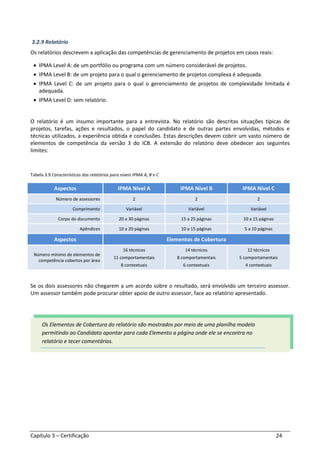 Capítulo 3 – Certificação 24
3.2.9 Relatório
Os relatórios descrevem a aplicação das competências de gerenciamento de projetos em casos reais:
• IPMA Level A: de um portfólio ou programa com um número considerável de projetos.
• IPMA Level B: de um projeto para o qual o gerenciamento de projetos complexa é adequada.
• IPMA Level C: de um projeto para o qual o gerenciamento de projetos de complexidade limitada é
adequada.
• IPMA Level D: sem relatório.
O relatório é um insumo importante para a entrevista. No relatório são descritas situações típicas de
projetos, tarefas, ações e resultados, o papel do candidato e de outras partes envolvidas, métodos e
técnicas utilizados, a experiência obtida e conclusões. Estas descrições devem cobrir um vasto número de
elementos de competência da versão 3 do ICB. A extensão do relatório deve obedecer aos seguintes
limites:
Tabela 3.9 Características dos relatórios para níveis IPMA A, B e C
Aspectos IPMA Nível A IPMA Nível B IPMA Nível C
Número de assessores 2 2 2
Comprimento Variável Variável Variável
Corpo do documento 20 a 30 páginas 15 a 25 páginas 10 a 15 páginas
Apêndices 10 a 20 páginas 10 a 15 páginas 5 a 10 páginas
Aspectos Elementos de Cobertura
Número mínimo de elementos de
competência cobertos por área
16 técnicos
11 comportamentais
8 contextuais
14 técnicos
8 comportamentais
6 contextuais
12 técnicos
5 comportamentais
4 contextuais
Se os dois assessores não chegarem a um acordo sobre o resultado, será envolvido um terceiro assessor.
Um assessor também pode procurar obter apoio de outro assessor, face ao relatório apresentado.
Os Elementos de Cobertura do relatório são mostrados por meio de uma planilha modelo
permitindo ao Candidato apontar para cada Elemento a página onde ele se encontra no
relatório e tecer comentários.
 