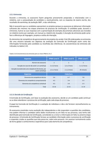 Capítulo 3 – Certificação 25
3.2.1 Entrevista
Durante a entrevista, os assessores fazem perguntas previamente preparadas e relacionadas com o
relatório, com a autoavaliação do candidato e, eventualmente, com as respostas do exame escrito, dos
resultados do workshop, da avaliação 360º , e das referências.
Não é necessário que os candidatos apresentem os projetos porque os assessores já obtiveram informação
suficiente dos mesmos nas etapas anteriores do processo de certificação. O candidato pode, durante a
entrevista, ilustrar as suas respostas com a apresentação de exemplos documentais adicionais aos incluídos
no relatório (como por exemplo, um manual ou relatório de situação). A duração da entrevista pode variar
face a diferenças de linguagem, projetos e estilos de interação.
Os elementos de competência de gerenciamento de projetos da versão 3 do ICB endereçados na entrevista
são uma amostra baseada nos objetivos da avaliação da Comissão de Certificação assim como das
informações fornecidas pelo candidato ou recolhidas das referências. As características da entrevista são
indicadas na tabela 3.10.
Tabela 3.10 Características da entrevista para os níveis IPMA A, B e C
Aspectos IPMA Level A IPMA Level B IPMA Level C
Número de assessores 2 2 2
Duração (no caso de não existir um workshop) 2 a 2,5 horas 1,5 a 2 horas 1 a 1,5 horas
Duração (considerando uma redução de 30 minutos, por
existir workshop)
1,5 a 2 horas 1 a 1,5 horas 45 minutos
Aspectos Cobertura
Elementos de competência técnica 5-6 6-7 7-8
Elementos de competência comportamental 4-5 3-4 2-3
Elementos de competência contextual 4-5 3-4 2-3
Total 13-16 12-15 11-14
3.2.11 Decisão de Certificação
A Comissão de Certificação, com base na avaliação dos assessores, decide se um candidato pode continuar
ou se deve abandonar o processo de certificação, após cada etapa do processo.
O papel da Comissão de Certificação é a avaliação de indivíduos e não o de fornecer aconselhamento ou
treinamento.
Os assessores envolvidos numa avaliação são independentes e não respondem a questões dos candidatos,
mas podem informar o candidato sobre dados insuficientes ou em falta no seu processo, caso tenha sido
identificado pela Comissão de Certificação, convidando-os a incluir a informação em falta na próxima etapa
do processo. A Comissão de Certificação fornece ao candidato informação sobre o processo de certificação
e responde a todas as questões que este possa ter, sobre este processo. Um assessor normalmente avalia
de forma global o conhecimento e experiência para cada elemento de competência.
 