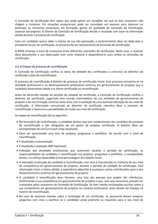 Capítulo 3 – Certificação 26
A Comissão de Certificação tem regras que pode aplicar em situações em que os dois assessores não
chegam a consenso. Em situações excepcionais, pode ser convidado um assessor para observar ou
participar na entrevista (assessores em formação, gestor de qualidade da Comissão de Certificação,
assessor estrangeiro). O Diretor da Comissão de Certificação decide o resultado com base na informação
obtida durante o processo de certificação.
Caso um candidato queira saber o motivo da sua não aprovação, o esclarecimento deve ser dado pelo o
presidente do júri de certificação, na presença de um representante da Comissão de Certificação.
A IPMA encoraja a troca de assessores entre diferentes comissões de certificação. Neste caso, o assessor
deve documentar a sua observação num curto relatório e disponibilizá-lo para ambas as comissões de
certificação.
3.2.12 Etapas do processo de recertificação
A Comissão de Certificação verifica as datas de validade dos certificados e comunica ao detentor do
certificado a data de recertificação.
O processo de recertificação é distinto do processo de certificação inicial. Este processo concentra-se na
atividade profissional e no desenvolvimento profissional contínuo em gerenciamento de projetos que o
candidato desenvolveu desde sua última certificação ou recertificação.
Antes de decorrido metade do período de validade do certificado, a Comissão de Certificação notifica o
detentor do certificado, sugerindo uma revisão intermediária da sua atividade de gerenciamento de
projetos e da sua formação contínua nesta área, com a avaliação de uma eventual alteração do seu nível de
certificação. A informação comunicada ao detentor do certificado relembra deve o processo de
recertificação e menciona a possibilidade de mudar seu nível de certificação.
As etapas da recertificação são as seguintes:
• No formulário de recertificação, o candidato declara que tem conhecimento das condições do processo
de recertificação e das obrigações de um gestor de projetos certificado. O boletim deve ser
acompanhado de um Curriculum vitae atualizado.
• Deve ser apresentada uma lista de projetos, programas e portfólios, de acordo com o nível de
recertificação.
• É atualizada a autoavaliação.
• É atualizada a avaliação 360º (opcional).
• Indicação das atividades profissionais que ocorreram durante o período de certificação, as
responsabilidades do candidato à recertificação nos projetos, programas e portfólios, a complexidade
destes, e o esforço dispendido (como percentagem do trabalho total).
• A educação continuada do candidato à recertificação, com vista à manutenção ou melhoria do seu nível
de competência em gerenciamento de projetos, durante o período de validade da certificação. Esta
informação inclui o treino obtido, a experiência adquirida e quaisquer outras contribuições para o seu
desenvolvimento contínuo em gerenciamento de projetos.
• O candidato à recertificação deve fornecer uma lista das pessoas que podem dar referências,
confirmando a sua competência em gerenciamento de projetos e que, caso seja necessário, possam ser
contatadas pelos assessores da Comissão de Certificação. Se tiver havido reclamações escritas sobre a
sua competência em gerenciamento de projetos ou conduta profissional, estas devem ser listadas no
boletim de recertificação.
• No caso de existirem dúvidas sobre a renovação de um certificado, os assessores devem preparar
perguntas com vista a clarificar se o candidato ainda preenche os requisitos para o seu nível de
 