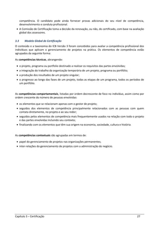 Capítulo 3 – Certificação 27
competência. O candidato pode ainda fornecer provas adicionais do seu nível de competência,
desenvolvimento e conduta profissional.
• A Comissão de Certificação toma a decisão da renovação, ou não, do certificado, com base na avaliação
global dos assessores.
3.3 Modelo Global de Certificação
O conteúdo e a taxonomia do ICB Versão 3 foram concebidos para avaliar a competência profissional dos
indivíduos que aplicam o gerenciamento de projetos na prática. Os elementos de competência estão
agrupados da seguinte forma:
As competências técnicas, abrangendo:
• o projeto, programa ou portfolio destinado a realizar os requisitos das partes envolvidas;
• a integração do trabalho da organização temporária de um projeto, programa ou portfólio;
• a produção dos resultados de um projeto singular;
• o progresso ao longo das fases de um projeto, todas as etapas de um programa, todos os períodos de
um portfólio.
As competências comportamentais, listadas por ordem decrescente de foco no indivíduo, assim como por
ordem crescente do número de pessoas envolvidas:
• os elementos que se relacionam apenas com o gestor de projeto;
• seguidos dos elementos de competência principalmente relacionados com as pessoas com quem
contata diretamente, no projeto e ao seu redor;
• seguidos pelos elementos de competência mais frequentemente usados na relação com todo o projeto
e das partes envolvidas incluindo seu contexto;
• finalizando com os elementos que têm sua origem na economia, sociedade, cultura e história.
As competências contextuais são agrupadas em termos de:
• papel do gerenciamento de projetos nas organizações permanentes;
• inter-relações do gerenciamento de projetos com a administração do negócio.
 