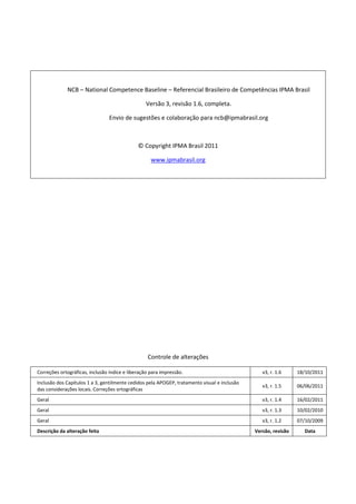 NCB – National Competence Baseline – Referencial Brasileiro de Competências IPMA Brasil
Versão 3, revisão 1.6, completa.
Envio de sugestões e colaboração para ncb@ipmabrasil.org
© Copyright IPMA Brasil 2011
www.ipmabrasil.org
Controle de alterações
Correções ortográficas, inclusão índice e liberação para impressão. v3, r. 1.6 18/10/2011
Inclusão dos Capítulos 1 a 3, gentilmente cedidos pela APOGEP, tratamento visual e inclusão
das considerações locais. Correções ortográficas
v3, r. 1.5 06/06/2011
Geral v3, r. 1.4 16/02/2011
Geral v3, r. 1.3 10/02/2010
Geral v3, r. 1.2 07/10/2009
Descrição da alteração feita Versão, revisão Data
 