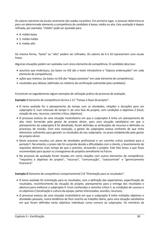 Capítulo 3 – Certificação 30
Os valores extremos da escala raramente são usados na prática. Em primeiro lugar, o assessor determina se
para um determinado elemento a competência do candidato é baixa, média ou alta. Esta avaliação é depois
refinada, por exemplo, “médio” pode ser ajustado para:
• 4: médio baixo
• 5: médio médio
• 6: médio alto
Da mesma forma, “baixo” ou “alto” podem ser refinados. Os valores de 0 a 10 representam uma escala
linear.
Algumas situações podem ser avaliadas num único elemento de competência. O candidato descreve:
• assuntos que endereçou; (as bases no ICB são o texto introdutório e “tópicos endereçados” em cada
elemento de competência);
• ações que realizou; (as bases no ICB são “etapas possíveis” em cada elemento de competência);
• resultados que obteve; (definidos no relatório de certificação submetido pelo candidato)
Encontram-se seguidamente alguns exemplos de utilização prática do processo de avaliação.
Exemplo 1 Elemento de competência técnica 1.11 “Tempo e fases do projeto”:
• O tema avaliado foi o planejamento do tempo com as atividades, relações e durações para um
subprojeto X, num intervalo de tempo Y, de uma fase de projeto, com condições e objetivos Z (local,
estação do ano, recursos, caminho crítico, objetivos).
• O processo evoluiu de uma situação insatisfatória em que o subprojeto X tinha um planejamento de
alto nível, fornecido pelo gestor de projeto sênior, para uma situação satisfatória em que o
planejamento do subprojeto X foi detalhado, foram definidas as atribuições de recursos e definidos os
processos de revisão. Com esta evolução, o gestor do subprojeto estava confiante de que tinha
elementos suficientes para garantir os resultados do seu subprojeto, no prazo estabelecido pelo gestor
de projeto sênior.
• Deste processo resultou um plano de atividades profissional e um caminho crítico aceitável para o
período Y. No entanto, o prazo não foi cumprido devido a dificuldades com o cliente, o levantamento de
requisitos demorou mais tempo do que o previsto, atrasando o projeto. Este fato levou a que fosse
recomendado para ajustar os cronogramas de projetos semelhante no futuro.
• No processo de avaliação foram levadas em conta relações com outros elementos de competência:
“requisitos e objetivos do projeto”, “recursos”, “comunicação”, “autocontrole” e “gerenciamento
financeira”
Exemplo 2 Elemento de competência comportamental 2.8 “Orientação para os resultados”:
• O tema avaliado foi orientação para os resultados, com a definição das expectativas, especificação de
resultados, reconhecimento da situação do projeto, planejamento para a entrega dos resultados e
abertura para melhorar o subprojeto X. Eram conhecidos o caminho crítico Y, as condições de sucesso e
os objetivos Z (localização e cultura da equipe, partes interessadas, acordos, recursos).
• O processo evoluiu de uma situação insatisfatória em que o subprojeto X tinha múltiplos objetivos e
atividades pessoais, numa tendência de foco restrito ao trabalho diário, para uma situação satisfatória
em que foram definidos tanto objetivos individuais como comuns ao subprojeto. Os membros da
 