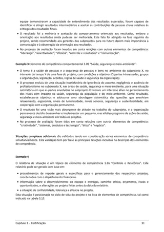 Capítulo 3 – Certificação 31
equipe demonstraram a capacidade de entendimento dos resultados esperados, foram capazes de
identificar e atingir resultados intermediários e aceitar as contribuições de pessoas chave relativas às
entregas dos resultados finais.
• O resultado foi a melhoria e aceitação do comportamento orientado aos resultados, embora a
orientação aos resultados ainda pudesse ser melhorada. Este fato foi atingido na fase seguinte do
projeto, sendo recomendado aos gerentes dos subprojetos para no futuro darem mais importância à
comunicação e à observação da orientação aos resultados.
• No processo de avaliação foram levadas em conta relações com outros elementos de competência:
“liderança”, “assertividade”; “eficácia”, “controle e resultados” e “comunicação”.
Exemplo 3 Elemento de competência comportamental 3.09 “Saúde, segurança e meio-ambiente”:
• O tema é a saúde de pessoas e a segurança de pessoas e bens no ambiente do subprojeto X, no
intervalo de tempo Y de uma fase do projeto, com condições e objetivos Z (partes interessadas, grupos
e organizações, legislação, acordos, regras de saúde e segurança da organização).
• O processo evoluiu de uma situação insatisfatória de ignorância do assunto, negligência e ausência de
profissionalismo no subprojeto X, nas áreas de saúde, segurança e meio-ambiente, para uma situação
satisfatória em que as partes envolvidas no subprojeto X tiveram um interesse ativo no gerenciamento
dos riscos com impacto na saúde, segurança da população e do meio-ambiente. Como resultado,
estabeleceu-se objetivos e adotou-se uma abordagem sistemática das questões que envolviam
relaxamento, ergonomia, níveis de luminosidade, níveis sonoros, segurança e sustentabilidade, em
cooperação com a organização permanente.
• O resultado foi uma visão mais abrangente de atitude no trabalho do subprojeto, e a organização
permanente decidiu desenvolver e implementar um pequeno, mas efetivo programa de ações de saúde,
segurança e meio-ambiente em todos os projetos.
• No processo de avaliação foram tidas em conta relações com outros elementos de competência:
“criatividade”, “sistemas, produtos e tecnologia”; “ética” e “negócio”.
Situações complexas adicionais são validadas tendo em consideração vários elementos de competência
simultaneamente. Esta validação tem por base as principais relações incluídas na descrição dos elementos
de competência.
Exemplo 4
O relatório de situação é um tópico do elemento de competência 1.16 “Controle e Relatórios”. Este
relatório pode ser gerado com base em:
• procedimentos de reporte gerais e específicos para o gerenciamento dos respectivos projetos,
coordenados com o departamento financeiro.
• informação sobre o desenvolvimento do escopo e entregas, caminho crítico, orçamento, riscos e
oportunidades, e alterações ao projeto feitas antes da data do relatório.
• a situação de confiabilidade, liderança e eficácia no projeto.
Esta situação é posicionada no ciclo de vida do projeto e na lista de elementos de competência, tal como
indicado na tabela 3.15.
 