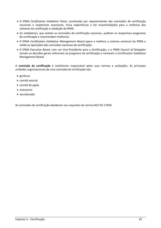 Capítulo 3 – Certificação 35
• O IPMA Certification Validation Panel, constituído por representantes das comissões de certificação
nacionais e respectivos assessores, troca experiências e faz recomendações para a melhoria dos
sistemas de certificação e validação da IPMA.
• Os validadores, que visitam as comissões de certificação nacionais, auditam os respectivos programas
de certificação e recomendam melhorias.
• O IPMA Certification Validation Management Board opera e melhora o sistema universal da IPMA e
valida as operações das comissões nacionais de certificação.
• O IPMA Executive Board, com um Vice-Presidente para a Certificação, e o IPMA Council of Delegates
tomam as decisões gerais referentes ao programa de certificação e nomeiam o Certification Validation
Management Board.
A comissão de certificação é totalmente responsável pelas suas normas e avaliações. As principais
unidades organizacionais de uma comissão de certificação são:
• gerência
• comitê setorial
• comitê de apelo
• assessores
• secretariado
As comissões de certificação obedecem aos requisitos da norma ISO/ IEC 17024.
 