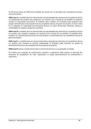 Capítulo 4 – Descrição dos elementos 38
As diferentes classes do IPMA foram divididas de acordo com as descrições das competências técnicas,
como visto abaixo:
IPMA Level A o candidato deve ter demonstrado real aplicabilidade dos elementos de competência técnica
na coordenação dos projetos e/ou programas, em conjunto com o escopo de um portfólio ou programa
inserido na organização permanente. O candidato deve, também, ter conduzido (sub) programa e/ou
projeto administrativo no desenvolvimento da competência técnica de gestor de projetos. O mesmo deve
ter se engajado na implantação dos elementos técnicos ou outras ferramentas relevantes, técnicas e
metodologias em projetos, programas e portfólios.
IPMA Level B o candidato deve ter demonstrado real aplicabilidade dos elementos de competência técnica
em projetos com situações complexas, em conjunto com o escopo de um portfólio. O candidato deve,
também, ter conduzido gerenciamento de (sub) projetos no desenvolvimento da competência técnica de
gestor de projetos.
IPMA Level C o candidato deve ter demonstrado efetiva aplicação dos elementos de competência técnica
em projetos com situações de limitada complexidade. O candidato pode necessitar ser guiado no
desenvolvimento futuro da competência técnica de gestor de projetos.
IPMA Level D apenas o conhecimento sobre os elementos técnicos e suas aplicações é avaliado.
Os critérios para avaliação do conhecimento específico e experiência estão listados na descrição dos
elementos de competência. Os níveis representam as etapas desenvolvimento do conhecimento e
experiência.
 