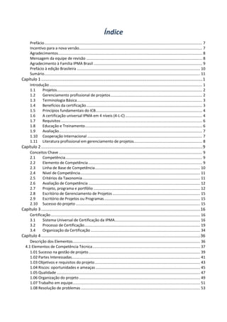 Índice
Prefácio...................................................................................................................................................... 7
Incentivo para a nova versão..................................................................................................................... 7
Agradecimentos......................................................................................................................................... 8
Mensagem da equipe de revisão .............................................................................................................. 8
Agradecimento à Família IPMA Brasil ....................................................................................................... 9
Prefácio à edição Brasileira ..................................................................................................................... 10
Sumário.................................................................................................................................................... 11
Capítulo 1 .............................................................................................................................................1
Introdução ................................................................................................................................................. 1
1.1 Projetos.......................................................................................................................................... 2
1.2 Gerenciamento profissional de projetos....................................................................................... 2
1.3 Terminologia Básica....................................................................................................................... 3
1.4 Benefícios da certificação.............................................................................................................. 3
1.5 Princípios fundamentais do ICB..................................................................................................... 4
1.6 A certificação universal IPMA em 4 níveis (4-L-C)......................................................................... 4
1.7 Requisitos ...................................................................................................................................... 6
1.8 Educação e Treinamento............................................................................................................... 6
1.9 Avaliação........................................................................................................................................ 7
1.10 Cooperação Internacional ............................................................................................................. 7
1.11 Literatura profissional em gerenciamento de projetos................................................................. 8
Capítulo 2 .............................................................................................................................................9
Conceitos Chave ........................................................................................................................................ 9
2.1 Competência.................................................................................................................................. 9
2.2 Elemento de Competência ............................................................................................................ 9
2.3 Linha de Base de Competência.................................................................................................... 10
2.4 Nível de Competência.................................................................................................................. 11
2.5 Critérios da Taxonomia................................................................................................................ 11
2.6 Avaliação de Competência .......................................................................................................... 12
2.7 Projeto, programa e portfólio ..................................................................................................... 12
2.8 Escritório de Gerenciamento de Projetos ................................................................................... 15
2.9 Escritório de Projetos ou Programas........................................................................................... 15
2.10 Sucesso do projeto ...................................................................................................................... 15
Capítulo 3 ...........................................................................................................................................16
Certificação.............................................................................................................................................. 16
3.1 Sistema Universal de Certificação da IPMA................................................................................. 16
3.2 Processo de Certificação.............................................................................................................. 19
3.4 Organização da Certificação ........................................................................................................ 34
Capítulo 4 ...........................................................................................................................................36
Descrição dos Elementos......................................................................................................................... 36
4.1 Elementos de Competência Técnica...................................................................................................... 37
1.01 Sucesso na gestão de projeto.......................................................................................................... 39
1.02 Partes Interessadas.......................................................................................................................... 41
1.03 Objetivos e requisitos do projeto.................................................................................................... 43
1.04 Riscos: oportunidades e ameaças ................................................................................................... 45
1.05 Qualidade ........................................................................................................................................ 47
1.06 Organização do projeto................................................................................................................... 49
1.07 Trabalho em equipe......................................................................................................................... 51
1.08 Resolução de problemas ................................................................................................................. 53
 