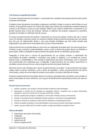 Capítulo 4 – Descrição dos elementos 39
1.01 Sucesso na gestão de projeto
O sucesso do gerenciamento de projeto é a apreciação dos resultados desse gerenciamento pelas partes
relevantes interessadas.
O objetivo chave dos gestores de projetos, programas e portfólio é atingir o sucesso e evitar falhas em seus
esforços. Esses gestores querem ter certeza que sabem qual critério será considerado na determinação do
sucesso ou do fracasso e como isso será avaliado. Definir esses critérios nitidamente e claramente é um
grande requisito para o início dos esforços. Alcançar os objetivos dos projetos, programas ou portfólios
ajustado às restrições é a definição total de sucesso.
O sucesso do gerenciamento de projeto é relacionado ao sucesso do projeto, embora não seja a mesma
coisa. Por exemplo, é possível realizar um excelente trabalho de gerenciamento de projeto para um projeto
que tem que ser determinado devido a uma nova direção estratégica que está sendo tomada pela
organização e que pode tornar este projeto não mais [ou menos] relevante.
O gerenciamento de um projeto pode ser visto como um subprojeto do projeto total. Do mesmo jeito que o
contexto, escopo, produtos, responsabilidades, prazos, custos e eficácia do projeto devem ser definidos e
gerenciados, então as atividades do gerenciamento de projeto devem ser definidas e gerenciadas.
Integração é crucial para o sucesso do gerenciamento de um projeto; envolve a combinação das
necessidades do projeto, atividades e resultados, para atingir os objetivos e um resultado de sucesso.
Quanto maior a complexidade e mais variada às expectativas das partes interessadas, mais é necessária
uma aproximação mais sofisticada para a integração. O gerenciamento de um projeto supervisiona as
atividades necessárias para formar o plano de gerenciamento de projeto detalhado.
Diferentes termos são utilizados para “plano de gerenciamento de projeto”. O gerenciamento de projeto
integra todos os planos individuais, como o plano de qualidade, o plano de gerenciamento das partes
interessadas, o plano de comunicação do projeto, procurações, contratos e planilhas de entrega.
Os planos do gerenciamento de projetos devem ser aceitos e aprovados pelos envolvidos e comunicados às
partes interessadas de maior relevância, com os graus de detalhamentos apropriados providos por cada um
destes.
Possíveis passos do processo
1. Analisar o projeto e seu contexto, incluindo decisões existentes e documentações.
2. Desenvolver o conceito de GP, baseado nas requisições, discutir a proposta com as partes interessadas
relevantes e entrar em acordo com os contratos de GP com o cliente.
3. Planejar a gerência dos projetos e estabelecer o time da GP, métodos, técnicas e ferramentas.
4. Planejar os procedimentos de integração incluindo a gerência, removendo incompatibilidades.
5. Executar e controlar as mudanças e planos da GP, relatando-os no desempenho da GP.
6. Coletar resultados concluídos e suas interpretações e comunicá-las às partes interessadas relevantes.
7. Avaliar sucessos e falhas da GP, transferir e aplicar as lições aprendidas em projetos futuros.
Tópicos abordados
Expectativas das partes interessadas
Integração
Assessoria à GP
Auditoria da GP
Planos e projetos da GP
 