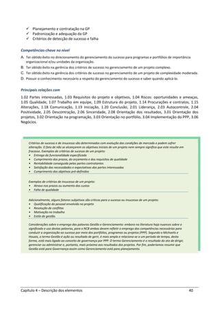Capítulo 4 – Descrição dos elementos 40
Planejamento e contratação na GP
Padronização e adequação da GP
Critérios de detecção de sucesso e falha
Competências-chave no nível
A. Ter obtido êxito no direcionamento do gerenciamento do sucesso para programas e portfólios de importância
organizacional e/ou unidades da organização.
B. Ter obtido êxito na gerência dos critérios de sucesso no gerenciamento de um projeto complexo.
C. Ter obtido êxito na gerência dos critérios de sucesso no gerenciamento de um projeto de complexidade moderada.
D. Possuir o conhecimento necessário a respeito do gerenciamento do sucesso e saber quando aplicá-lo.
Principais relações com
1.02 Partes interessadas, 1.03 Requisitos do projeto e objetivos, 1.04 Riscos: oportunidades e ameaças,
1.05 Qualidade, 1.07 Trabalho em equipe, 1.09 Estrutura do projeto, 1.14 Procurações e contratos, 1.15
Alterações, 1.18 Comunicação, 1.19 Iniciação, 1.20 Conclusão, 2.01 Liderança, 2.03 Autocontrole, 2.04
Positividade, 2.05 Descontração, 2.06 Sinceridade, 2.08 Orientação dos resultados, 3.01 Orientação dos
projetos, 3.02 Orientação na programação, 3.03 Orientação no portfólio, 3.04 Implementação do PPP, 3.06
Negócios.
Critérios de sucesso e de insucesso são determinados com evolução das condições de mercado e podem sofrer
alteração. O fato de não se alcançarem os objetivos iniciais de um projeto nem sempre significa que este resulte em
fracasso. Exemplos de critérios de sucesso de um projeto:
• Entrega da funcionalidade especificada
• Cumprimento dos prazos, do orçamento e dos requisitos de qualidade
• Rentabilidade conseguida pelas partes contratantes
• Satisfação das necessidades e expectativas das partes interessadas
• Cumprimento dos objetivos pré-definidos
Exemplos de critérios de insucesso de um projeto:
• Atraso nos prazos ou aumento dos custos
• Falta de qualidade
Adicionalmente, alguns fatores subjetivos são críticos para o sucesso ou insucesso de um projeto:
• Qualificação do pessoal envolvido no projeto
• Resolução de conflitos
• Motivação no trabalho
• Estilo de gestão.
Considerações sobre o emprego das palavras Gestão e Gerenciamento: embora na literatura haja nuances sobre o
significado e uso destas palavras, para o NCB ambas devem refletir o emprego das competências necessárias para
conduzir a organização ao sucesso por meio dos portfólios, programas ou projetos (PPP). Segundo o Michaelis e
Houais, o termo Gestão é ação ou resultado de gerir, é mais amplo e relaciona-se a um período de tempo, desta
forma, está mais ligado ao conceito de governança por PPP. O termo Gerenciamento é o resultado do ato de dirigir,
gerenciar ou administrar e, portanto, mais próximo aos resultados dos projetos. Por fim, poderíamos resumir que
Gestão está para Governança assim como Gerenciamento está para planejamento.
 