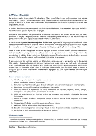 Capítulo 4 – Descrição dos elementos 41
1.02 Partes Interessadas
Partes interessadas (terminologia ISO adotada no ICBv3; “stakeholders” é um sinônimo usado para “partes
interessadas”; “cliente” também é usado no texto para identificar um subgrupo de partes interessadas) são
grupos ou pessoas, os quais estão interessados no desempenho e/ou sucesso do projeto; ou quem está
engajado no projeto.
O gerente de projetos precisa identificar todas as partes interessadas, suas diferentes aspirações e ordená-
las em função do grau de importância ao projeto.1
Considerar este elemento de competência incrementará as chances do projeto ter um resultado bem-
sucedido. O projeto é forçado pelo seu contexto e deve ser ajustado em função das necessidades das
partes interessadas. Suas expectativas também devem ser gerenciadas.
A fim de ajudar o gerenciamento das partes interessadas, o gerente de projetos pode desenvolver redes
de relacionamento internas ou externas, formais ou informais, entre as quais aquelas associadas ao projeto
(por exemplo: companhias, agências, gerentes, especialistas, empregados, formadores de opinião).
Todas as partes interessadas podem influenciar o projeto de modo direto ou indireto. Influências tais como:
os interesses das próprias partes interessadas, a maturidade organizacional no contexto do gerenciamento
de projetos, as práticas de gerenciamento de projetos, os padrões, as questões, as tendências e o poder
exercem influência na forma pela qual o projeto é concebido e desenvolvido.
O gerenciamento de projetos precisa ser diligenciado para preservar a perspectiva geral das partes
interessadas e do pessoal que as representam. Especialmente para o caso de que mais partes interessadas
sejam envolvidas no projeto ou, caso ocorra(m) mudança(s) significativa(s). Neste último caso, o gerente de
projeto precisa considerar quais serão as possíveis consequências (ou impactos) sobre o projeto e
assegurar que as partes interessadas recentemente agregadas ou seus representantes também sejam
informados.
Possíveis passos do processo
1. Identificar e priorizar os anseios das partes interessadas;
2. Analisar seus anseios, interesses e solicitações;
3. Comunicar às partes interessadas, quais das suas solicitações estão contempladas (e quais não) no projeto;
4. Desenvolver uma estratégia para fazer frente às partes interessadas;
5. Incluir os interesses e expectativas das partes interessadas nos requisitos, objetivos, escopo, entregas,
cronograma e custos do plano de gerenciamento do projeto;
6. Incluir no gerenciamento de riscos do projeto, as ameaças e oportunidades relacionadas às partes
interessadas;
7. Identificar qual será o (melhor) processo de tomada de decisão entre a equipe de projeto e as partes
interessadas;
8. Assegurar a satisfação das partes interessadas a cada fase do projeto;
9. Executar o plano de gerenciamento das partes interessadas;
10. Executar, comunicar e gerenciar as mudanças através do plano de gerenciamento das partes interessadas;
11. Documentar as lições aprendidas e aplicá-las aos futuros projetos.
Tópicos abordados
1
Identificação pode ser direta (aqueles signatários ou designados) ou interativa (feito na medida em que a fase de
iniciação evolui). Pode, ainda, ser explícito ou implícito.
 