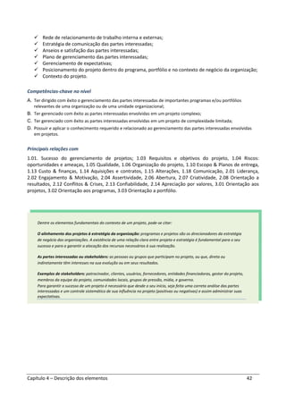 Capítulo 4 – Descrição dos elementos 42
Rede de relacionamento de trabalho interna e externas;
Estratégia de comunicação das partes interessadas;
Anseios e satisfação das partes interessadas;
Plano de gerenciamento das partes interessadas;
Gerenciamento de expectativas;
Posicionamento do projeto dentro do programa, portfólio e no contexto de negócio da organização;
Contexto do projeto.
Competências-chave no nível
A. Ter dirigido com êxito o gerenciamento das partes interessadas de importantes programas e/ou portfólios
relevantes de uma organização ou de uma unidade organizacional;
B. Ter gerenciado com êxito as partes interessadas envolvidas em um projeto complexo;
C. Ter gerenciado com êxito as partes interessadas envolvidas em um projeto de complexidade limitada;
D. Possuir e aplicar o conhecimento requerido e relacionado ao gerenciamento das partes interessadas envolvidas
em projetos.
Principais relações com
1.01. Sucesso do gerenciamento de projetos; 1.03 Requisitos e objetivos do projeto, 1.04 Riscos:
oportunidades e ameaças, 1.05 Qualidade, 1.06 Organização do projeto, 1.10 Escopo & Planos de entrega,
1.13 Custo & finanças, 1.14 Aquisições e contratos, 1.15 Alterações, 1.18 Comunicação, 2.01 Liderança,
2.02 Engajamento & Motivação, 2.04 Assertividade, 2.06 Abertura, 2.07 Criatividade, 2.08 Orientação a
resultados, 2.12 Conflitos & Crises, 2.13 Confiabilidade, 2.14 Apreciação por valores, 3.01 Orientação aos
projetos, 3.02 Orientação aos programas, 3.03 Orientação a portfólio.
Dentre os elementos fundamentais do contexto de um projeto, pode-se citar:
O alinhamento dos projetos à estratégia da organização: programas e projetos são os direcionadores da estratégia
de negócio das organizações. A existência de uma relação clara entre projeto e estratégia é fundamental para o seu
sucesso e para a garantir a alocação dos recursos necessários à sua realização.
As partes interessadas ou stakeholders: as pessoas ou grupos que participam no projeto, ou que, direta ou
indiretamente têm interesses na sua evolução ou em seus resultados.
Exemplos de stakeholders: patrocinador, clientes, usuários, fornecedores, entidades financiadoras, gestor do projeto,
membros da equipe do projeto, comunidades locais, grupos de pressão, mídia, e governo.
Para garantir o sucesso de um projeto é necessário que desde o seu início, seja feita uma correta análise das partes
interessadas e um controle sistemático de sua influência no projeto (positivas ou negativas) e assim administrar suas
expectativas.
 