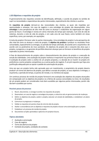 Capítulo 4 – Descrição dos elementos 43
1.03 Objetivos e requisitos do projeto
O gerenciamento dos requisitos consiste da identificação, definição, e acordo do projeto no sentido de
suprir as necessidades e expectativas das partes interessadas, especialmente dos clientes e usuários.
Os requisitos do projeto derivam-se das necessidades dos clientes, as quais são impelidas por
oportunidades e ameaças. Um caso de negócio e uma estratégia do projeto são desenvolvidos. Uma
estratégia é uma perspectiva de alto nível de como se alcançar a visão/alvos da organização em algum
ponto do futuro. A estratégia é revista em vários intervalos de tempo (por exemplo, num ciclo de vida de
sistemas, durante o ciclo de vida do projeto, e em cada uma de suas fases), como também em áreas
específicas, como, por exemplo, em aquisições.
A meta do projeto é fornecer valor às partes interessadas. Uma estratégia do projeto é uma perspectiva de
alto nível de como se alcançar a meta do projeto. O objetivo do produto é produzir os resultados finais
concordados, especialmente as entregas, no período de tempo solicitado, de acordo com o orçamento e de
acordo com os parâmetros de risco aceitáveis. Os objetivos do projeto são o conjunto dos alvos que o
projeto, o programa, e os gerentes de portfólio deveriam alcançar para se fornecer os benefícios do projeto
esperados às partes interessadas.
A fase de desenvolvimento do projeto cobre o desenvolvimento dos planos do projeto e a execução do
estudo de viabilidades. Uma avaliação do projeto realística é importante nas primeiras fases de um projeto.
A avaliação do projeto cobre a análise de um projeto proposto, e a decisão de se investir no projeto em
preferência a outros projetos competitivos ou a outras partes do negócio. É um pré-requisito que haja uma
justificação adequada para se apoiar o pedido de autorização do projeto.
Uma vez que um projeto tenha sido aprovado para um investimento, o proprietário do projeto deveria
produzir um termo de abertura do projeto, que defina o escopo do projeto, os seus objetivos e entregas, o
orçamento, o período de tempo, os pontos de revisão, e os membros da equipe.
Um contínuo processo de revisão do projeto fornecerá uma avaliação dos objetivos do projeto alcançados
em comparação com os objetivos do projeto e os critérios de sucesso concordados no início. Os resultados
de um projeto podem ser considerados mais bem-sucedidos por algumas partes interessadas, porém não
tão bem-sucedidos por outras.
Possíveis passos do processo
1. Reunir, documentar, e conseguir acordos nos requisitos do projeto.
2. Desenvolver um caso de negócio e estratégias do projeto, e colocá-los sob um gerenciamento de mudanças.
3. Definir os objetivos do projeto, avaliar o projeto, executar um estudo de viabilidades, e estabelecer um plano
do projeto.
4. Comunicar os progressos e mudanças.
5. Validar os requisitos em pontos chave do ciclo de vida do projeto.
6. Avaliar a concordância com os objetivos e requisitos do projeto e buscar uma autorização para o projeto.
7. Estabelecer um processo de revisão do projeto.
8. Documentar as lições aprendidas e aplicá-las em projetos futuros.
Tópicos abordados
Avaliação e priorização
Caso de negócio
Termo de abertura do projeto
Contexto do projeto, condições do contexto
 