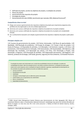 Capítulo 4 – Descrição dos elementos 44
Definição do projeto, acordo nos objetivos do projeto, e condições do contexto
Planos do projeto
Gerenciamento dos requisitos do projeto
Estratégia do projeto
Gerenciamento de valor (EVMS), benchmarks (por exemplo, ROI), Balanced Scorecard2
,
Competências-chave no nível
A. Dirigiu com sucesso o gerenciamento dos requisitos e objetivos do projeto para importantes programas e/ou
portfólios de uma organização ou de uma unidade organizacional.
B. Gerenciou com sucesso a definição dos requisitos e objetivos do projeto de um projeto complexo.
C. Gerenciou com sucesso a definição dos requisitos e objetivos do projeto de um projeto com complexidade
limitada.
D. Ter o conhecimento necessário com relação ao gerenciamento dos requisitos e objetivos do projeto e pode aplicá-
lo.
Principais relações com
1.01 Sucesso do gerenciamento do projeto, 1.02 Partes interessadas, 1.04 Riscos & oportunidades, 1.05
Qualidade, 1.08 Resolução de problemas, 1.10 Escopo & entregas, 1.11 Tempo e fases do projeto, 1.13
Custos & finanças, 1.14 Aquisições & contratos, 1.15 Alterações, 1.16 Controle e reporte, 1.19 Início, 1.20
Fechamento, 2.02 Envolvimento & motivação, 2.03 Autocontrole, 2.04 Assertividade, 2.06 Abertura, 2.08
Orientação dos resultados, 2.14 Apreciação por valores, 2.15 Ética, 3.01 Orientação a Projeto, 3.02
Orientação a Programa, 3.03 Orientação do portfólio, 3.05 Organização permanente, 3.06 Negócios, 3.07
Sistemas, produtos & tecnologia, 3.09 Saúde, garantia, segurança & meio-ambiente, 3.10 Gestão financeira
2
EVMS: Earned Value Management System (Sistema para Gerenciamento de Valor Agregado); ROI: Return of
Investiment (Retorno sobre o Investimento); Balanced Scorecard: metodologia tipo painel de controle difundida por
Norton & Kaplan no início dos anos 90 e tem como precursor o Tableau de Bord de Gestion (Guerny; Guiriec;
Lavregne, 1962).
A avaliação do projeto está relacionada com o estudo das possibilidades técnicas de realização e à análise da
rentabilidade do projeto. Além da avaliação técnica e da análise econômico-financeira, a avaliação do projeto pode
ainda incluir outros aspectos como a avaliação de impacto ambiental, segurança, especificações de desempenho etc.
Os resultados do projeto são avaliados de acordo com diferentes aspectos:
• Sucesso econômico
• Possibilidade de execução
• Viabilidade
• Vantagens e desvantagens para as diferentes partes interessadas
• Conformidade com as expectativas dos stakeholders
• Riscos e interferências
• Capacidade de financiamento.
 