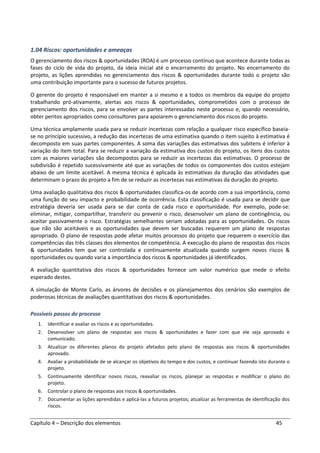 Capítulo 4 – Descrição dos elementos 45
1.04 Riscos: oportunidades e ameaças
O gerenciamento dos riscos & oportunidades (ROA) é um processo contínuo que acontece durante todas as
fases do ciclo de vida do projeto, da ideia inicial até o encerramento do projeto. No encerramento do
projeto, as lições aprendidas no gerenciamento dos riscos & oportunidades durante todo o projeto são
uma contribuição importante para o sucesso de futuros projetos.
O gerente do projeto é responsável em manter a si mesmo e a todos os membros da equipe do projeto
trabalhando pró-ativamente, alertas aos riscos & oportunidades, comprometidos com o processo de
gerenciamento dos riscos, para se envolver as partes interessadas neste processo e, quando necessário,
obter peritos apropriados como consultores para apoiarem o gerenciamento dos riscos do projeto.
Uma técnica amplamente usada para se reduzir incertezas com relação a qualquer risco específico baseia-
se no princípio sucessivo, a redução das incertezas de uma estimativa quando o item sujeito à estimativa é
decomposto em suas partes componentes. A soma das variações das estimativas dos subitens é inferior à
variação do item total. Para se reduzir a variação da estimativa dos custos do projeto, os itens dos custos
com as maiores variações são decompostos para se reduzir as incertezas das estimativas. O processo de
subdivisão é repetido sucessivamente até que as variações de todos os componentes dos custos estejam
abaixo de um limite aceitável. A mesma técnica é aplicada às estimativas da duração das atividades que
determinam o prazo do projeto a fim de se reduzir as incertezas nas estimativas da duração do projeto.
Uma avaliação qualitativa dos riscos & oportunidades classifica-os de acordo com a sua importância, como
uma função do seu impacto e probabilidade de ocorrência. Esta classificação é usada para se decidir que
estratégia deveria ser usada para se dar conta de cada risco e oportunidade. Por exemplo, pode-se:
eliminar, mitigar, compartilhar, transferir ou prevenir o risco, desenvolver um plano de contingência, ou
aceitar passivamente o risco. Estratégias semelhantes seriam adotadas para as oportunidades. Os riscos
que não são aceitáveis e as oportunidades que devem ser buscadas requerem um plano de respostas
apropriado. O plano de respostas pode afetar muitos processos do projeto que requerem o exercício das
competências das três classes dos elementos de competência. A execução do plano de respostas dos riscos
& oportunidades tem que ser controlada e continuamente atualizada quando surgem novos riscos &
oportunidades ou quando varia a importância dos riscos & oportunidades já identificados.
A avaliação quantitativa dos riscos & oportunidades fornece um valor numérico que mede o efeito
esperado destes.
A simulação de Monte Carlo, as árvores de decisões e os planejamentos dos cenários são exemplos de
poderosas técnicas de avaliações quantitativas dos riscos & oportunidades.
Possíveis passos do processo
1. Identificar e avaliar os riscos e as oportunidades.
2. Desenvolver um plano de respostas aos riscos & oportunidades e fazer com que ele seja aprovado e
comunicado.
3. Atualizar os diferentes planos do projeto afetados pelo plano de respostas aos riscos & oportunidades
aprovado.
4. Avaliar a probabilidade de se alcançar os objetivos do tempo e dos custos, e continuar fazendo isto durante o
projeto.
5. Continuamente identificar novos riscos, reavaliar os riscos, planejar as respostas e modificar o plano do
projeto.
6. Controlar o plano de respostas aos riscos & oportunidades.
7. Documentar as lições aprendidas e aplicá-las a futuros projetos; atualizar as ferramentas de identificação dos
riscos.
 
