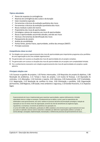 Capítulo 4 – Descrição dos elementos 46
Tópicos abordados
Planos de respostas às contingências
Reservas de contingências dos custos e da duração
Valor monetário esperado
Ferramentas e técnicas da avaliação qualitativa dos riscos
Ferramentas e técnicas da avaliação quantitativa dos riscos
Riscos residuais e plano de reserva
Proprietários dos riscos & oportunidades
Estratégias e planos de respostas aos riscos & oportunidades
Riscos e oportunidades assumindo atitudes; aversão aos riscos
Técnicas e ferramentas da identificação dos riscos
Planejamento do cenário
Análise da sensibilidade
Pontos fortes, pontos fracos, oportunidades, análise das ameaças (SWOT)
Princípio sucessivo
Competências-chave no nível
A. Ter dirigido com sucesso o gerenciamento dos riscos & oportunidades para importantes programas e/ou portfólios
de uma organização ou de uma unidade organizacional.
B. Ter gerenciado com sucesso as situações dos riscos & oportunidades de um projeto complexo.
C. Ter gerenciado com sucesso as situações dos riscos & oportunidades de um projeto com complexidade limitada.
D. Ter o conhecimento necessário com relação ao gerenciamento dos riscos & oportunidades em projetos e pode
aplicá-lo.
Principais relações com
1.01 Sucesso na gestão de projetos, 1.02 Partes interessadas, 1.03 Requisitos do projeto & objetivos, 1.08
Resolução de problemas, 1.11 Tempo e fases do projeto, 1.13 Custos & finanças, 1.14 Aquisições &
contratos, 1.15 Alterações, 1.16 Controle e reporte, 2.01 Liderança, 2.03 Autocontrole, 2.07 Criatividade,
2.11 Negociação, 2.12 Resolução de conflitos & crises, 3.03 Orientação a portfólio, 3.05 Organização
permanente, 3.06 Negócios, 3.09 Saúde, meio-ambiente e segurança, 3.10 Gestão financeira, 3.11 Aspectos
legais
O gerenciamento de riscos é implementado para maximizar oportunidades, explorar efetivamente a limitada
capacidade interna e mitigar as ameaças. É fundamental que se defina, a priori, quais as expectativas dos
stakeholders neste gerenciamento, tais como: melhora no processo decisório de formulação estratégica; redução da
exposição ao risco em áreas-chave da organização; aumento do nível de atendimento às exigências legais,
regulatórias e normativas; incremento da eficiência nas operações etc.
A norma ISO 31000, não-certificadora, publicada em 2009, estabelece uma estrutura para o gerenciamento de riscos
que pode ser aplicada a diverso setores industriais e adotadas por diferentes organizações públicas e privadas. A
norma abrange: concepção; implementação; manutenção; e melhoria dos processos de gerenciamento de riscos..
 